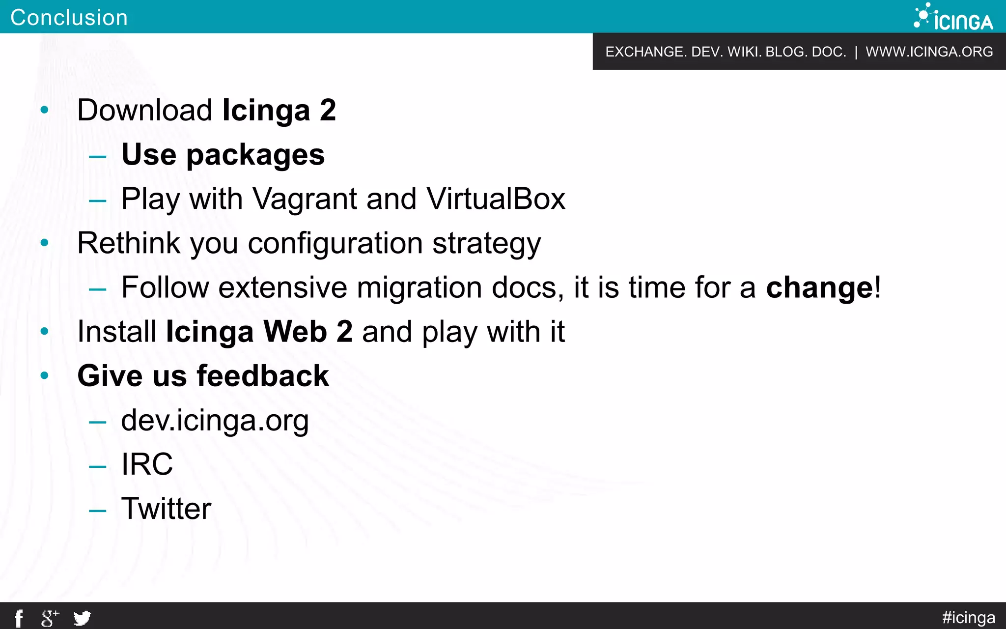 EXCHANGE. DEV. WIKI. BLOG. DOC. | WWW.ICINGA.ORG
Conclusion
• Download Icinga 2
– Use packages
– Play with Vagrant and VirtualBox
• Rethink you configuration strategy
– Follow extensive migration docs, it is time for a change!
• Install Icinga Web 2 and play with it
• Give us feedback
– dev.icinga.org
– IRC
– Twitter
#icinga
 
