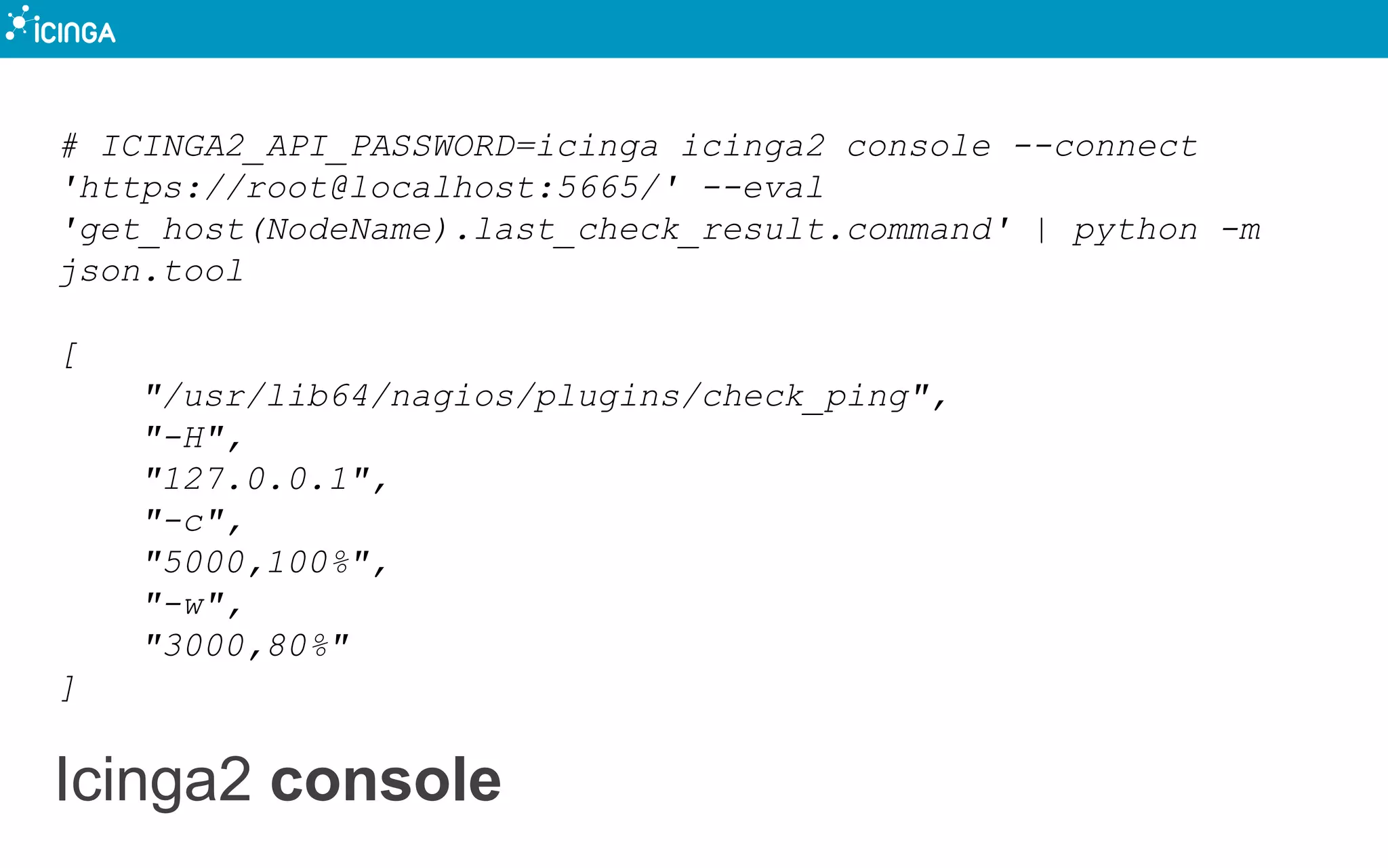 Icinga2 console
# ICINGA2_API_PASSWORD=icinga icinga2 console --connect
'https://root@localhost:5665/' --eval
'get_host(NodeName).last_check_result.command' | python -m
json.tool
[
"/usr/lib64/nagios/plugins/check_ping",
"-H",
"127.0.0.1",
"-c",
"5000,100%",
"-w",
"3000,80%"
]
 