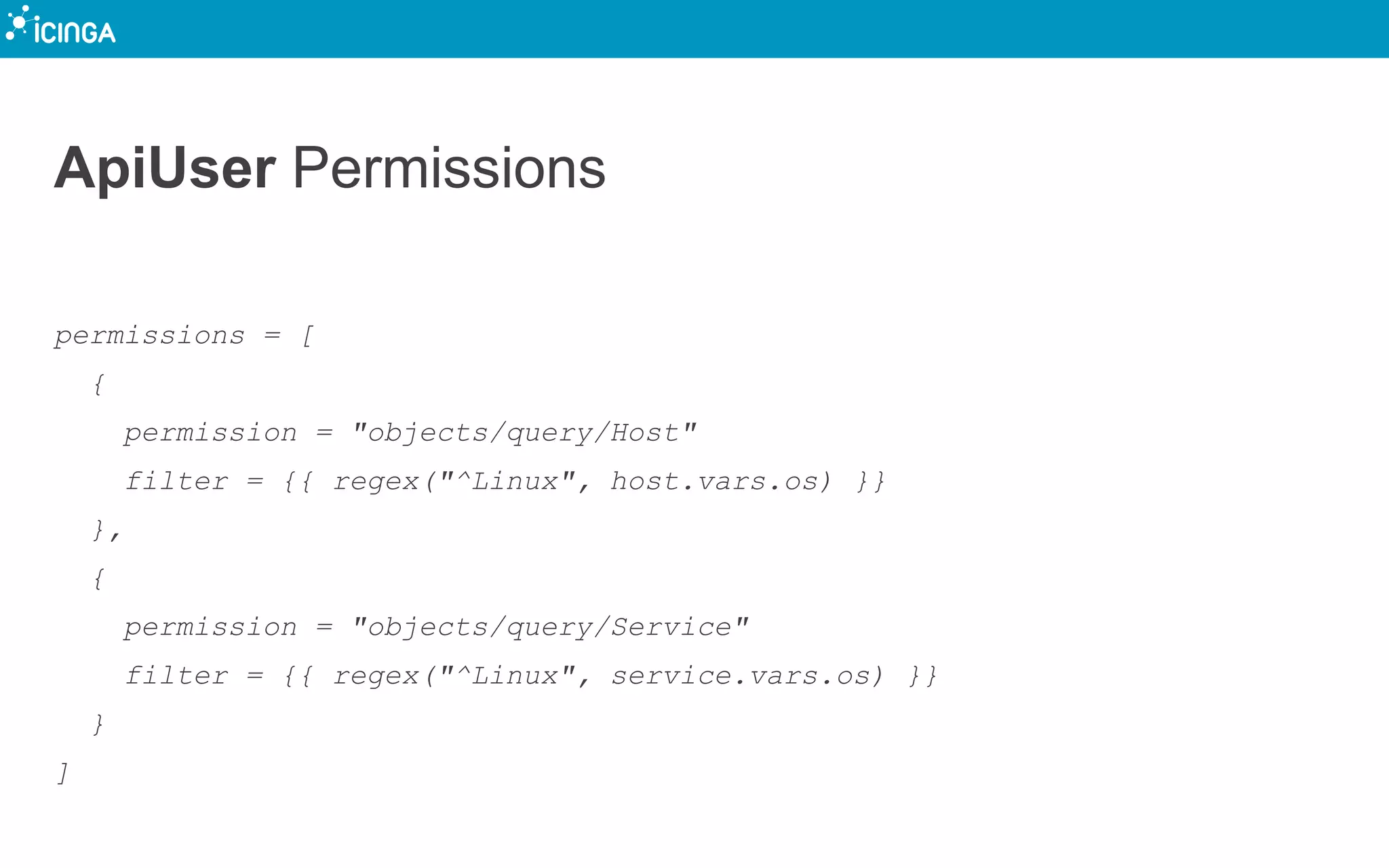 ApiUser Permissions
permissions = [
{
permission = "objects/query/Host"
filter = {{ regex("^Linux", host.vars.os) }}
},
{
permission = "objects/query/Service"
filter = {{ regex("^Linux", service.vars.os) }}
}
]
 