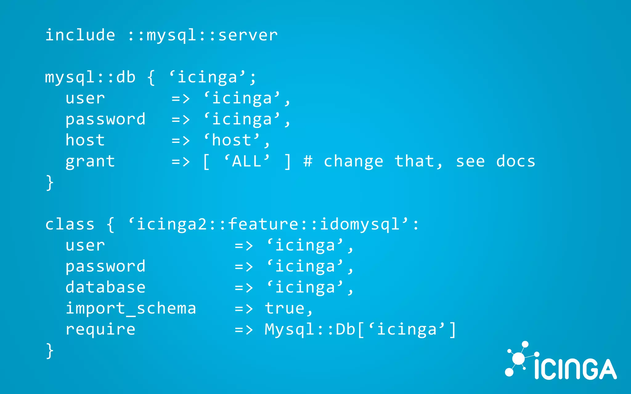 include ::mysql::server
mysql::db { ‘icinga’;
user => ‘icinga’,
password => ‘icinga’,
host => ‘host’,
grant => [ ‘ALL’ ] # change that, see docs
}
class { ‘icinga2::feature::idomysql’:
user => ‘icinga’,
password => ‘icinga’,
database => ‘icinga’,
import_schema => true,
require => Mysql::Db[‘icinga’]
}
 