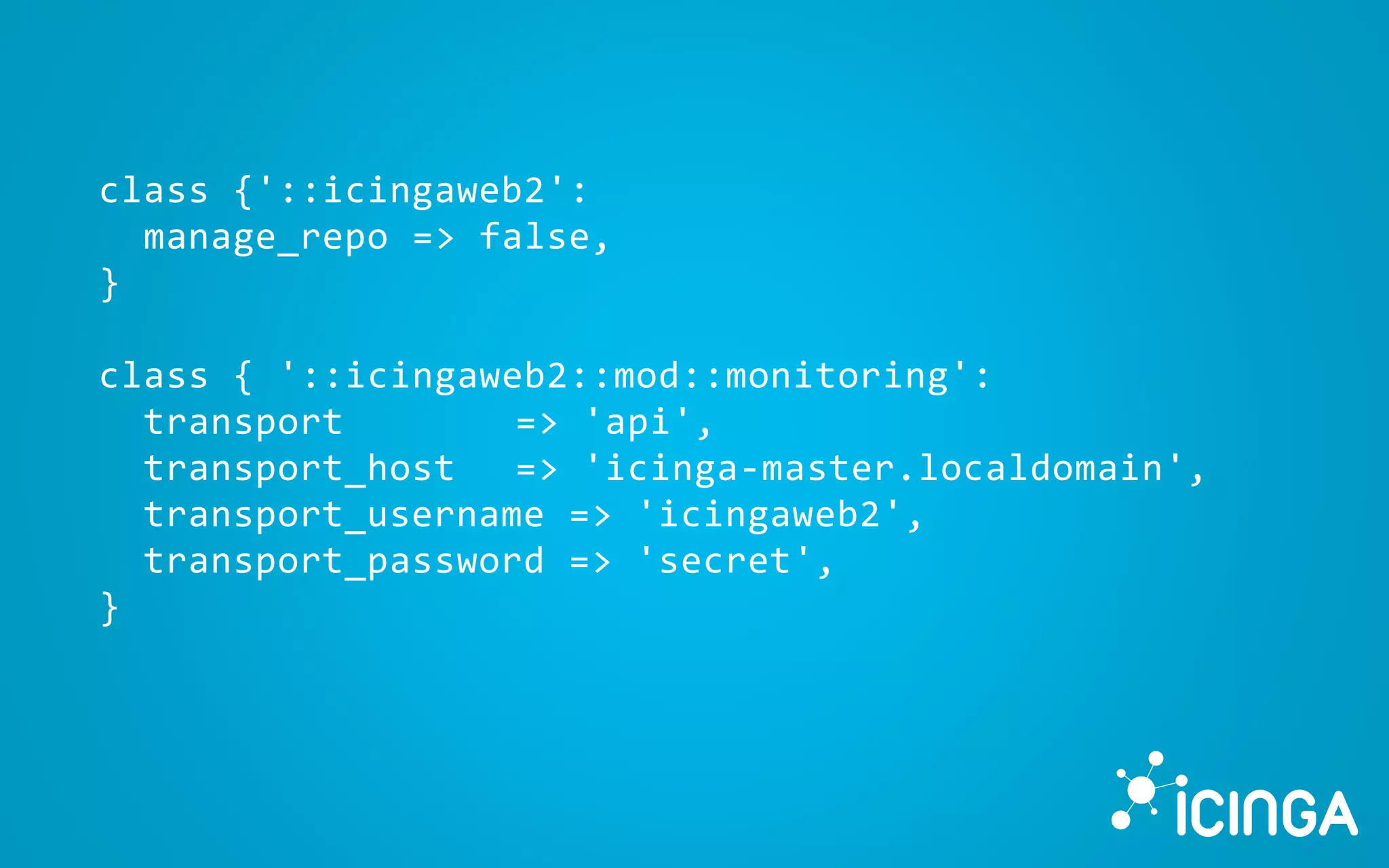 class {'::icingaweb2':
manage_repo => false,
}
class { '::icingaweb2::mod::monitoring':
transport => 'api',
transport_host => 'icinga-master.localdomain',
transport_username => 'icingaweb2',
transport_password => 'secret',
}
 