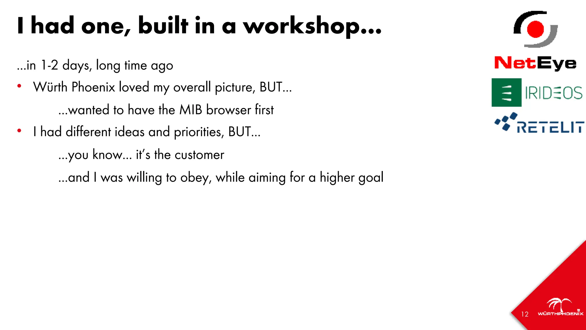 12
I had one, built in a workshop...
...in 1-2 days, long time ago
• Würth Phoenix loved my overall picture, BUT...
...wanted to have the MIB browser first
• I had different ideas and priorities, BUT...
...you know... it’s the customer
...and I was willing to obey, while aiming for a higher goal
 