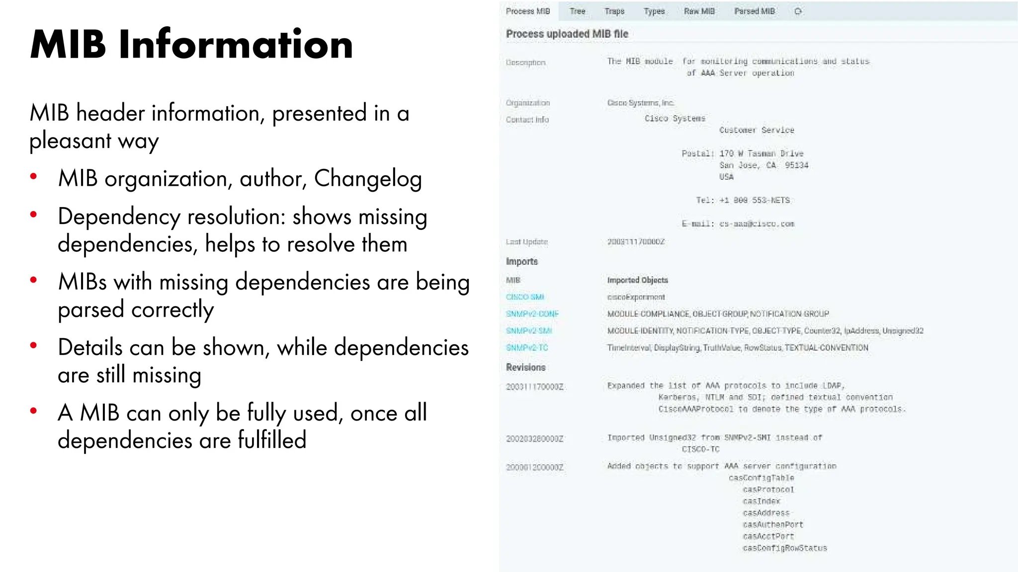 MIB Information
MIB header information, presented in a
pleasant way
• MIB organization, author, Changelog
• Dependency resolution: shows missing
dependencies, helps to resolve them
• MIBs with missing dependencies are being
parsed correctly
• Details can be shown, while dependencies
are still missing
• A MIB can only be fully used, once all
dependencies are fulfilled
 