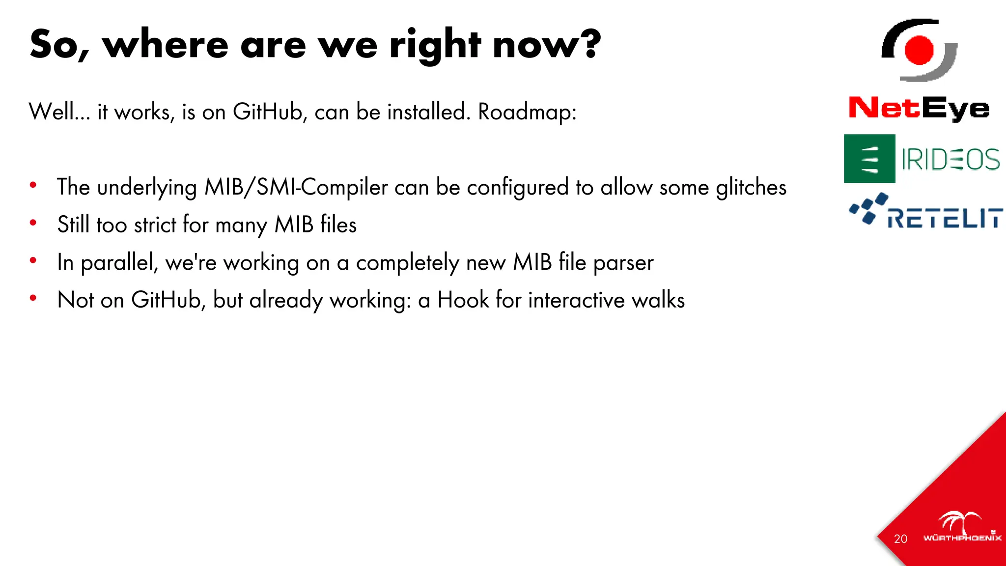 20
So, where are we right now?
Well... it works, is on GitHub, can be installed. Roadmap:
• The underlying MIB/SMI-Compiler can be configured to allow some glitches
• Still too strict for many MIB files
• In parallel, we're working on a completely new MIB file parser
• Not on GitHub, but already working: a Hook for interactive walks
 