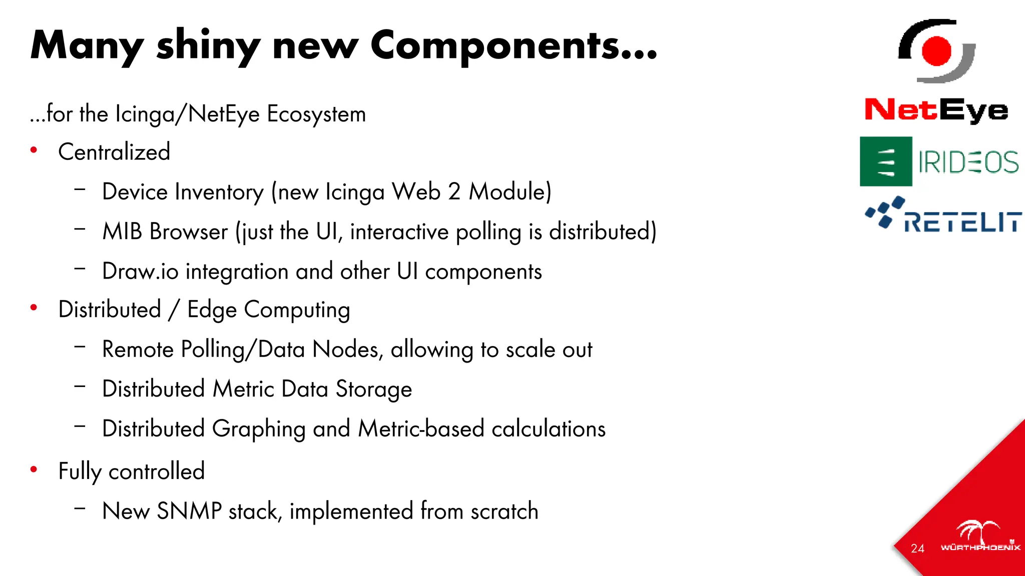 24
Many shiny new Components...
...for the Icinga/NetEye Ecosystem
• Centralized
– Device Inventory (new Icinga Web 2 Module)
– MIB Browser (just the UI, interactive polling is distributed)
– Draw.io integration and other UI components
• Distributed / Edge Computing
– Remote Polling/Data Nodes, allowing to scale out
– Distributed Metric Data Storage
– Distributed Graphing and Metric-based calculations
• Fully controlled
– New SNMP stack, implemented from scratch
 