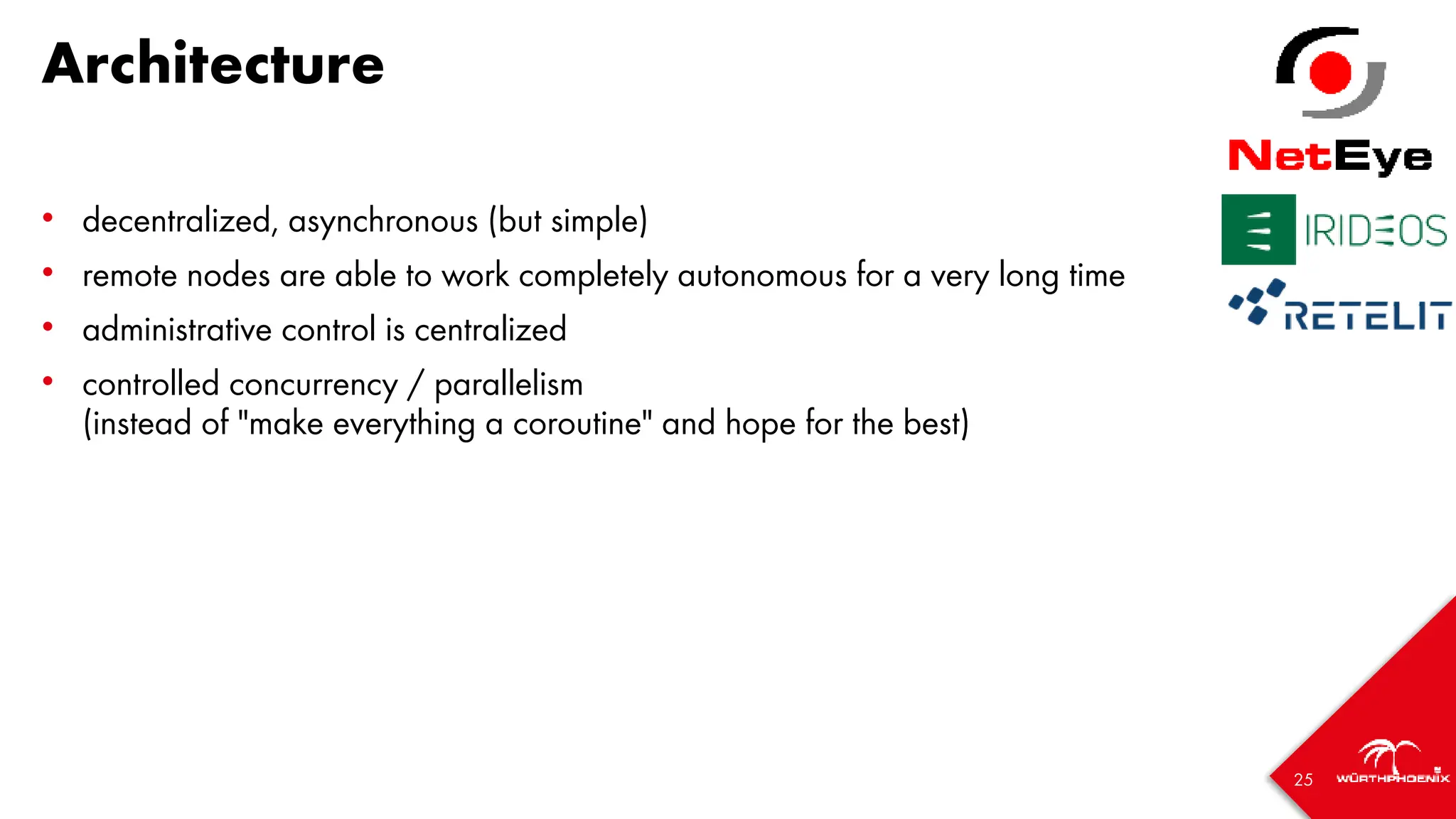 25
Architecture
• decentralized, asynchronous (but simple)
• remote nodes are able to work completely autonomous for a very long time
• administrative control is centralized
• controlled concurrency / parallelism
(instead of "make everything a coroutine" and hope for the best)
 