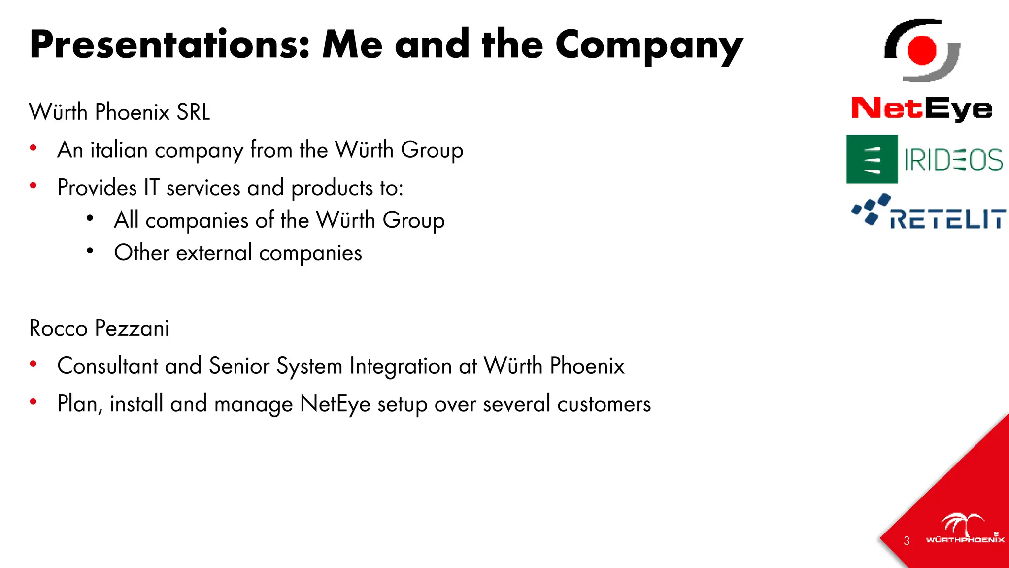 3
Presentations: Me and the Company
Würth Phoenix SRL
• An italian company from the Würth Group
• Provides IT services and products to:
• All companies of the Würth Group
• Other external companies
Rocco Pezzani
• Consultant and Senior System Integration at Würth Phoenix
• Plan, install and manage NetEye setup over several customers
 