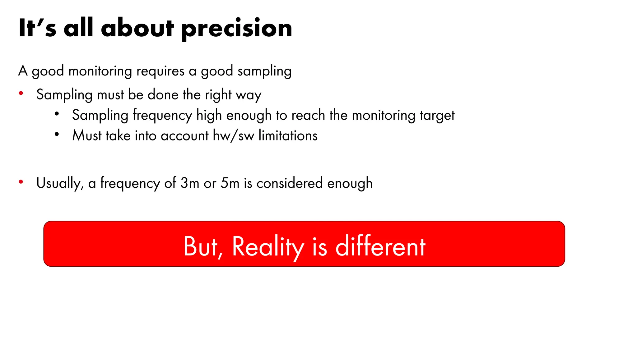It’s all about precision
A good monitoring requires a good sampling
• Sampling must be done the right way
• Sampling frequency high enough to reach the monitoring target
• Must take into account hw/sw limitations
• Usually, a frequency of 3m or 5m is considered enough
But, Reality is different
 
