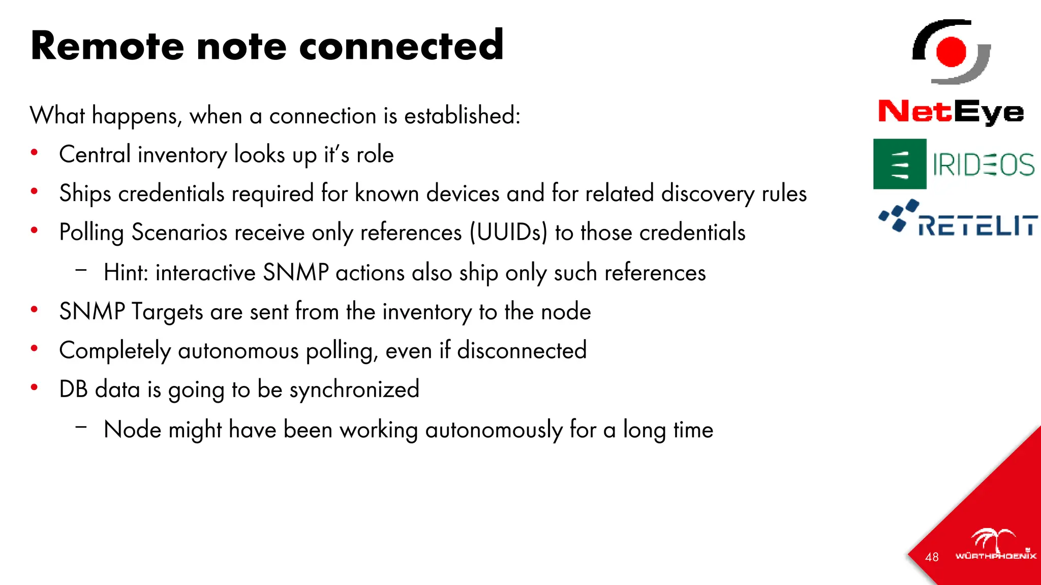 48
Remote note connected
What happens, when a connection is established:
• Central inventory looks up it’s role
• Ships credentials required for known devices and for related discovery rules
• Polling Scenarios receive only references (UUIDs) to those credentials
– Hint: interactive SNMP actions also ship only such references
• SNMP Targets are sent from the inventory to the node
• Completely autonomous polling, even if disconnected
• DB data is going to be synchronized
– Node might have been working autonomously for a long time
 