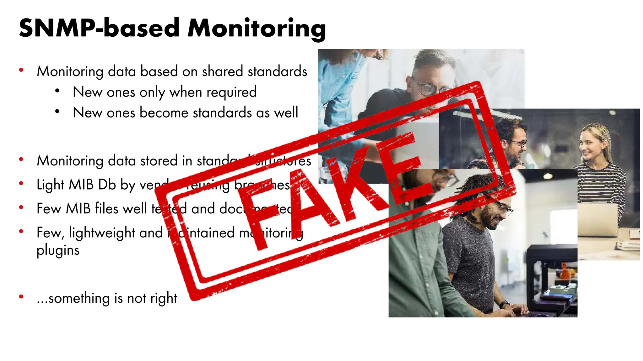 SNMP-based Monitoring
• Monitoring data based on shared standards
• New ones only when required
• New ones become standards as well
• Monitoring data stored in standard structures
• Light MIB Db by vendor reusing branches
• Few MIB files well tested and documented
• Few, lightweight and maintained monitoring
plugins
• …something is not right
 