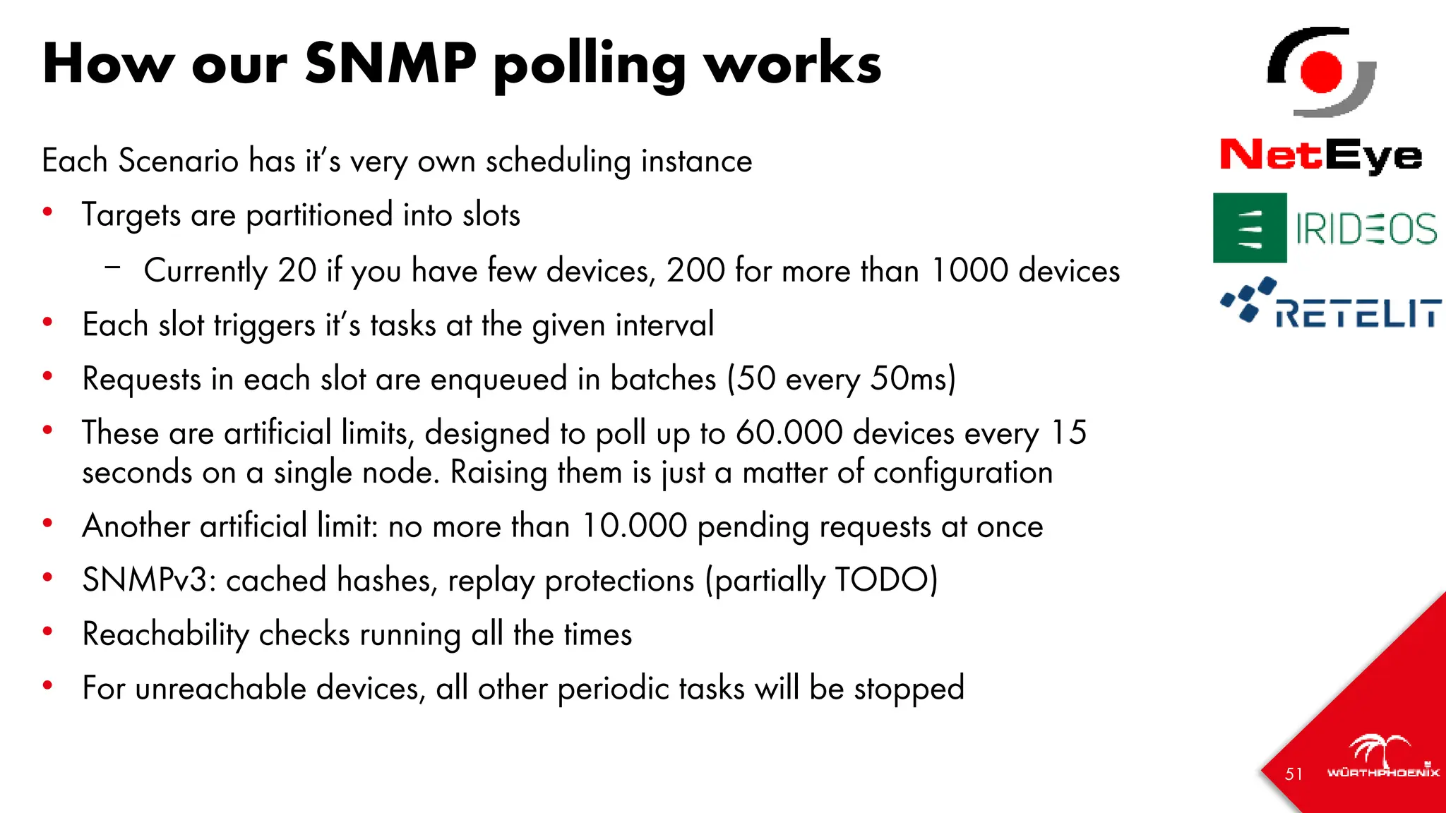 51
How our SNMP polling works
Each Scenario has it’s very own scheduling instance
• Targets are partitioned into slots
– Currently 20 if you have few devices, 200 for more than 1000 devices
• Each slot triggers it’s tasks at the given interval
• Requests in each slot are enqueued in batches (50 every 50ms)
• These are artificial limits, designed to poll up to 60.000 devices every 15
seconds on a single node. Raising them is just a matter of configuration
• Another artificial limit: no more than 10.000 pending requests at once
• SNMPv3: cached hashes, replay protections (partially TODO)
• Reachability checks running all the times
• For unreachable devices, all other periodic tasks will be stopped
 
