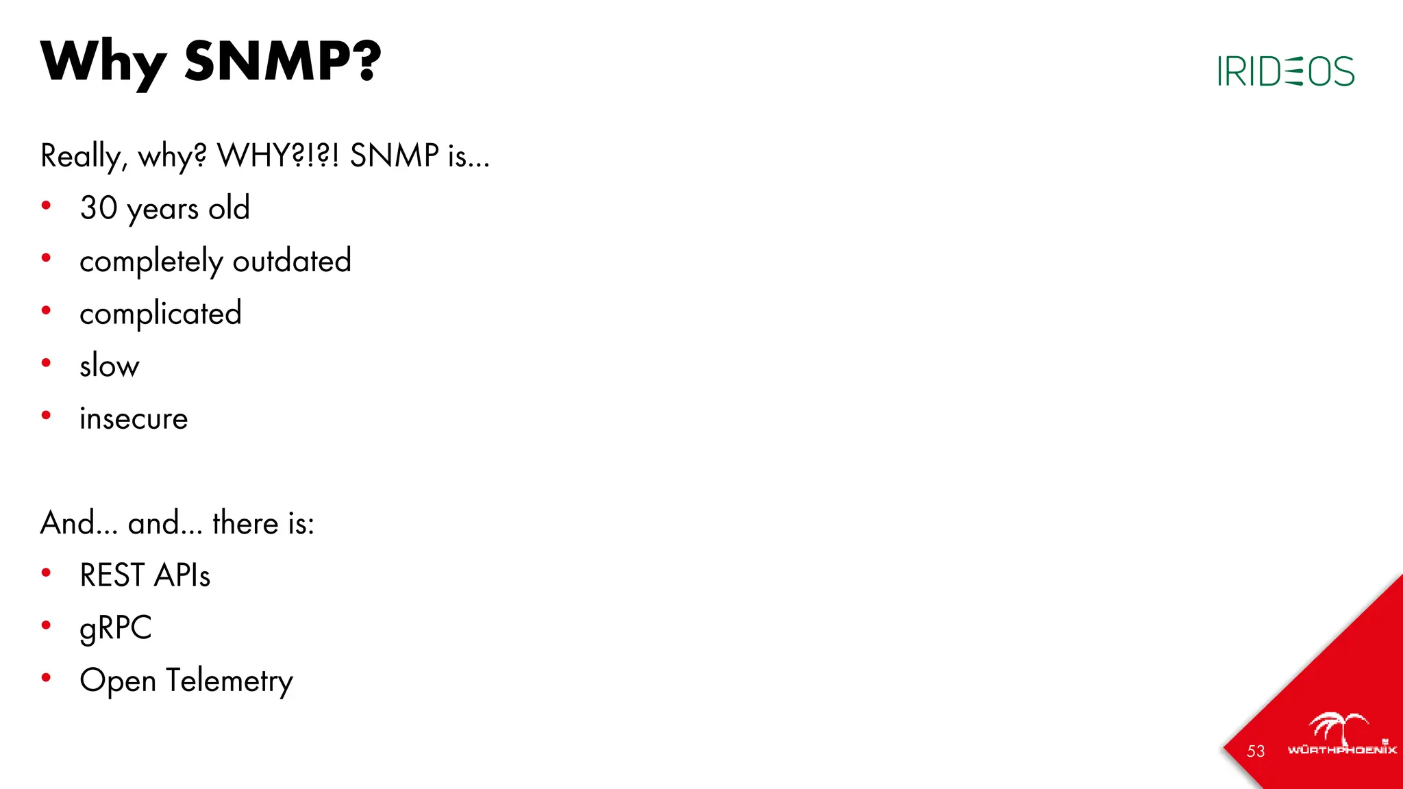 53
Why SNMP?
Really, why? WHY?!?! SNMP is...
• 30 years old
• completely outdated
• complicated
• slow
• insecure
And... and... there is:
• REST APIs
• gRPC
• Open Telemetry
 
