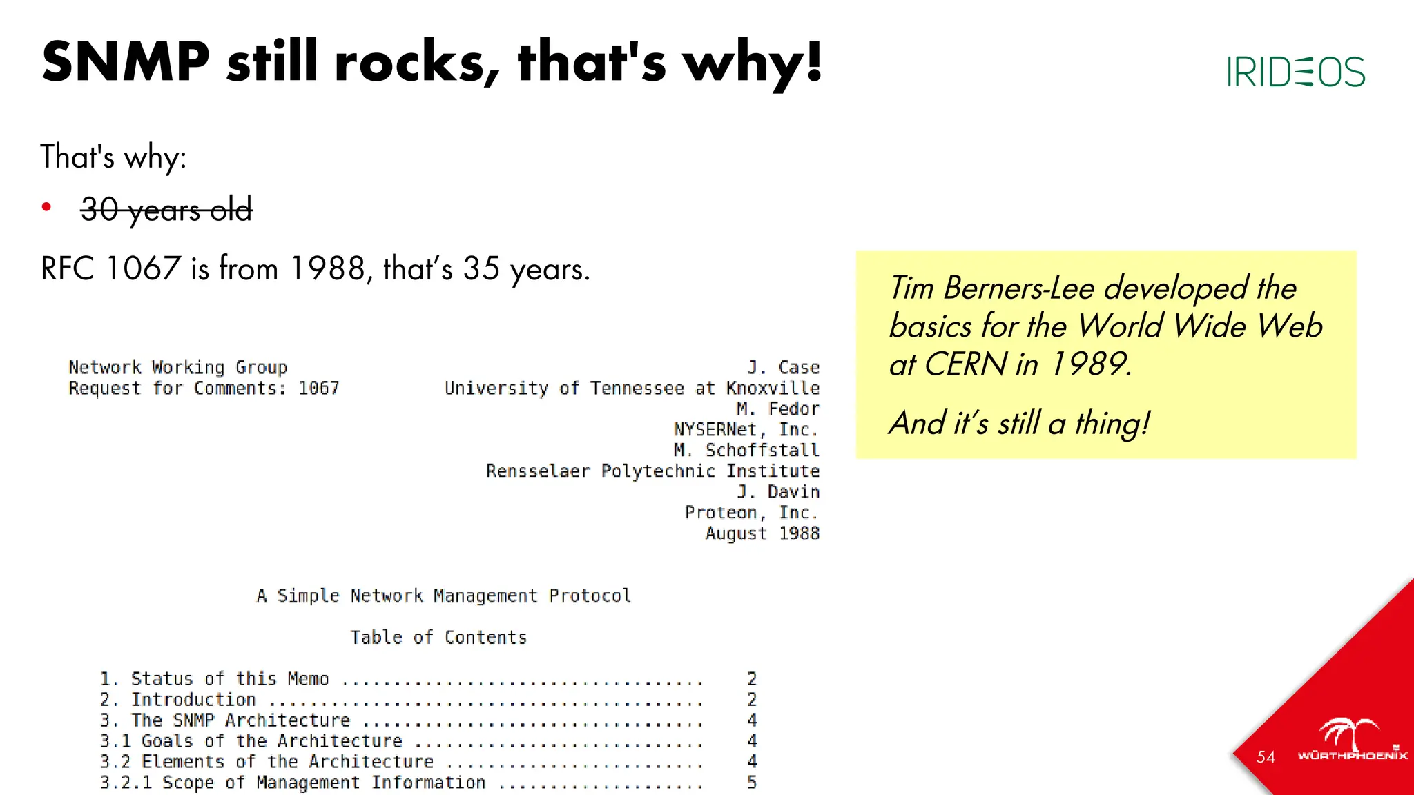 54
SNMP still rocks, that's why!
That's why:
• 30 years old
RFC 1067 is from 1988, that’s 35 years.
Tim Berners-Lee developed the
basics for the World Wide Web
at CERN in 1989.
And it’s still a thing!
 