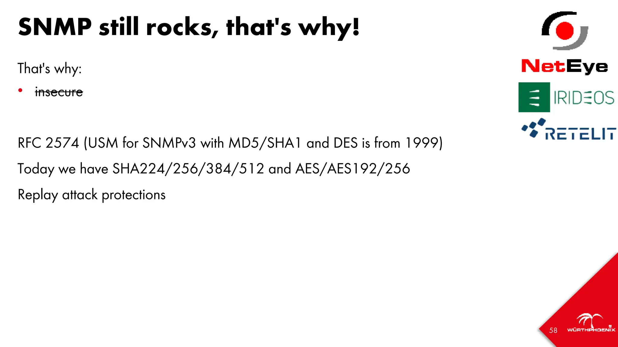 58
SNMP still rocks, that's why!
That's why:
• insecure
RFC 2574 (USM for SNMPv3 with MD5/SHA1 and DES is from 1999)
Today we have SHA224/256/384/512 and AES/AES192/256
Replay attack protections
 