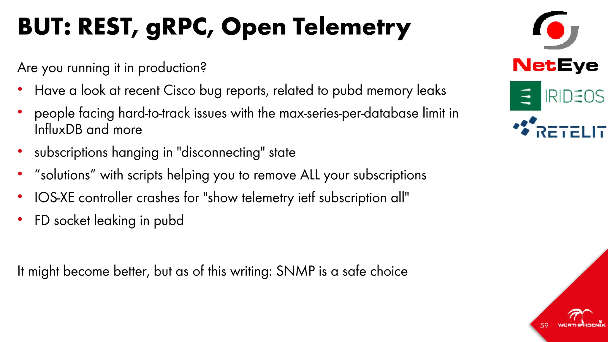 59
BUT: REST, gRPC, Open Telemetry
Are you running it in production?
• Have a look at recent Cisco bug reports, related to pubd memory leaks
• people facing hard-to-track issues with the max-series-per-database limit in
InfluxDB and more
• subscriptions hanging in "disconnecting" state
• “solutions” with scripts helping you to remove ALL your subscriptions
• IOS-XE controller crashes for "show telemetry ietf subscription all"
• FD socket leaking in pubd
It might become better, but as of this writing: SNMP is a safe choice
 
