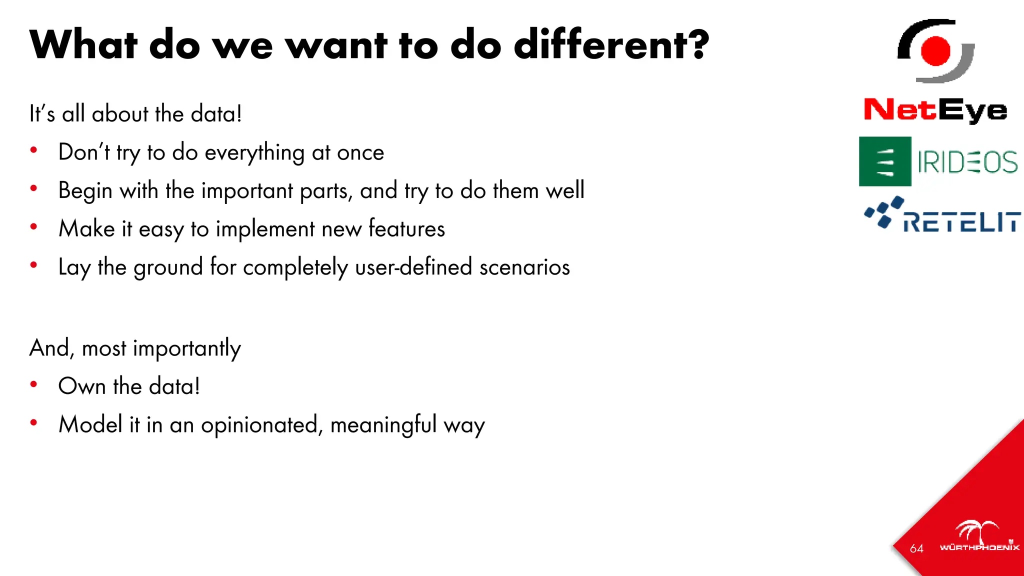 64
What do we want to do different?
It’s all about the data!
• Don’t try to do everything at once
• Begin with the important parts, and try to do them well
• Make it easy to implement new features
• Lay the ground for completely user-defined scenarios
And, most importantly
• Own the data!
• Model it in an opinionated, meaningful way
 