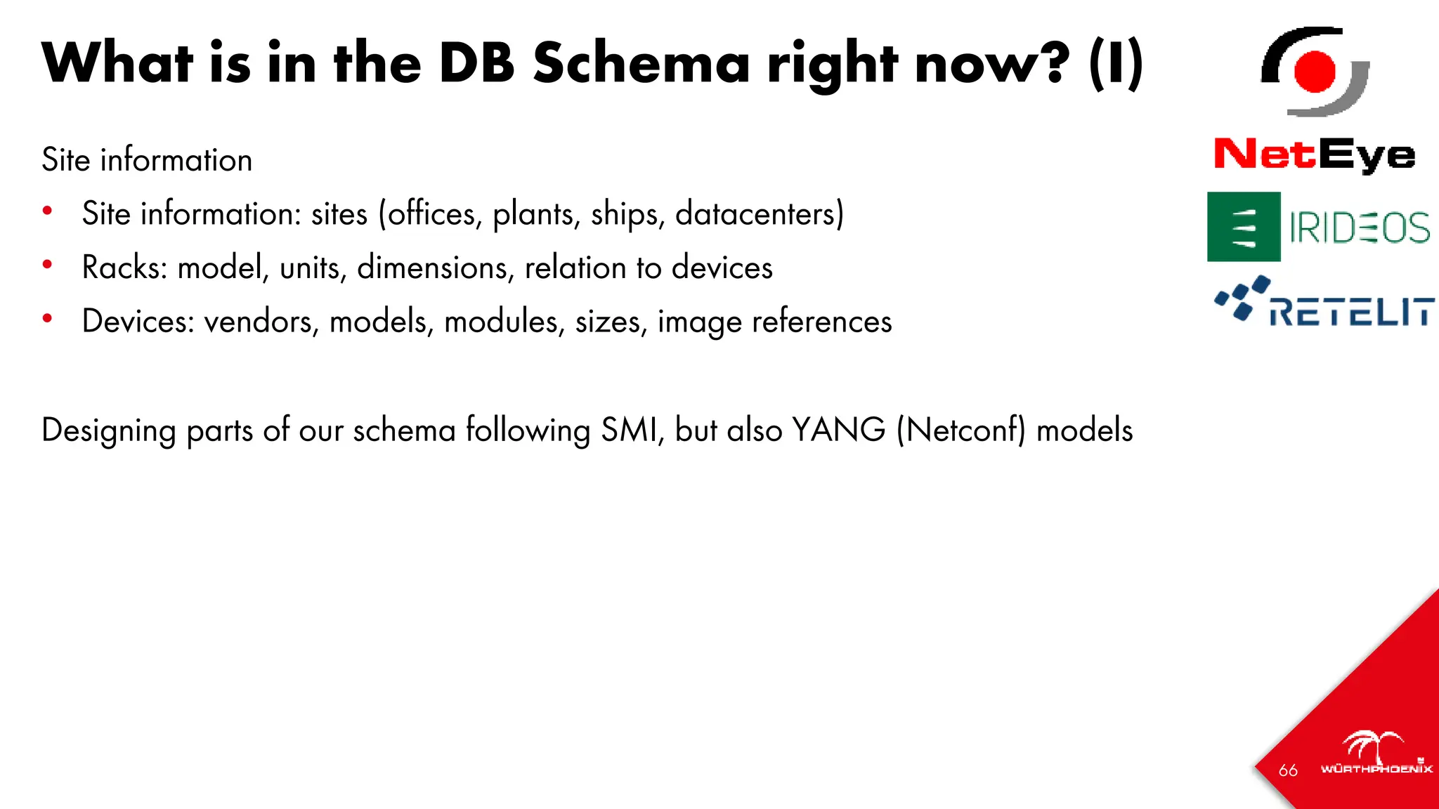 66
What is in the DB Schema right now? (I)
Site information
• Site information: sites (offices, plants, ships, datacenters)
• Racks: model, units, dimensions, relation to devices
• Devices: vendors, models, modules, sizes, image references
Designing parts of our schema following SMI, but also YANG (Netconf) models
 