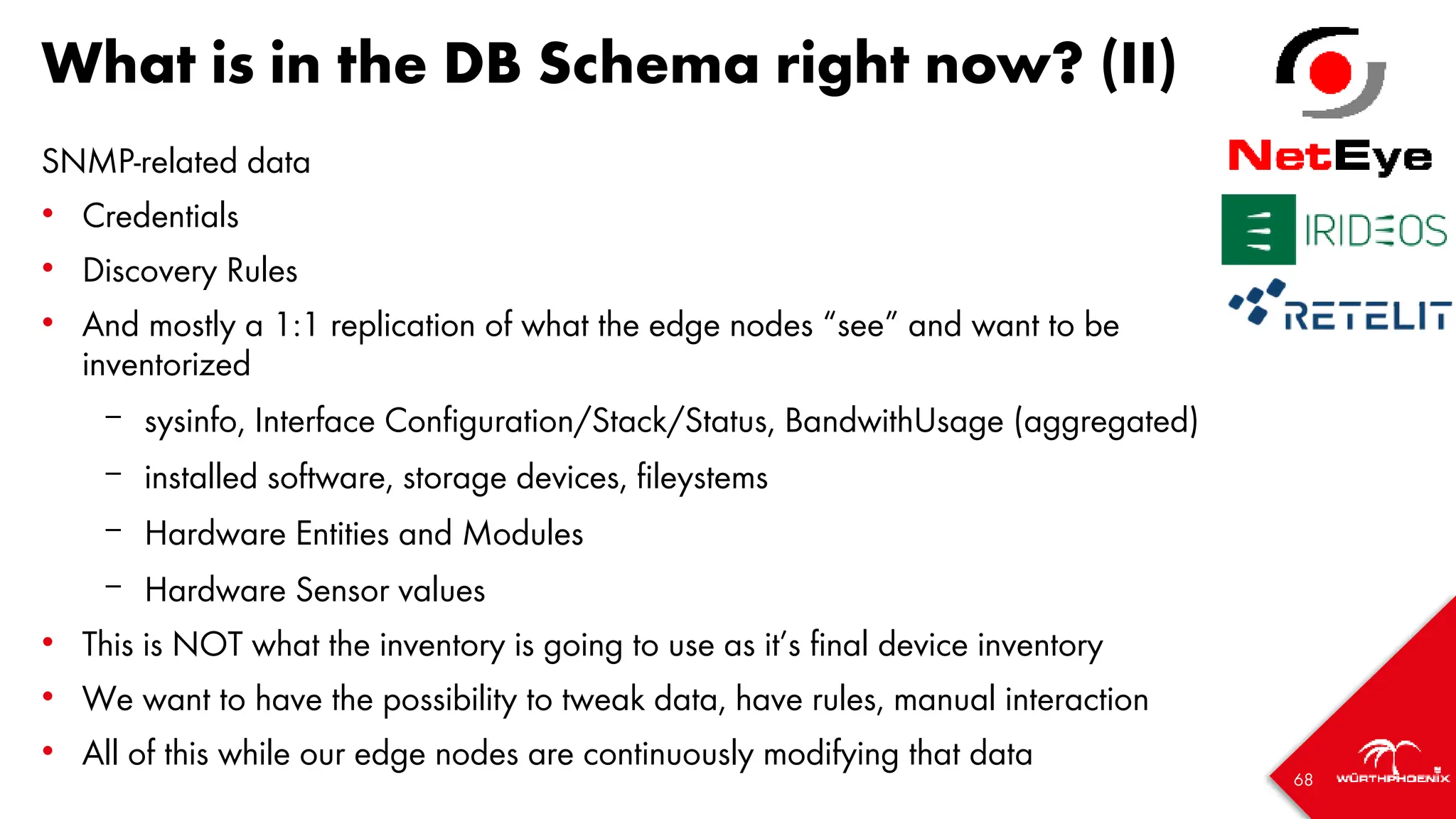 68
What is in the DB Schema right now? (II)
SNMP-related data
• Credentials
• Discovery Rules
• And mostly a 1:1 replication of what the edge nodes “see” and want to be
inventorized
– sysinfo, Interface Configuration/Stack/Status, BandwithUsage (aggregated)
– installed software, storage devices, fileystems
– Hardware Entities and Modules
– Hardware Sensor values
• This is NOT what the inventory is going to use as it’s final device inventory
• We want to have the possibility to tweak data, have rules, manual interaction
• All of this while our edge nodes are continuously modifying that data
 
