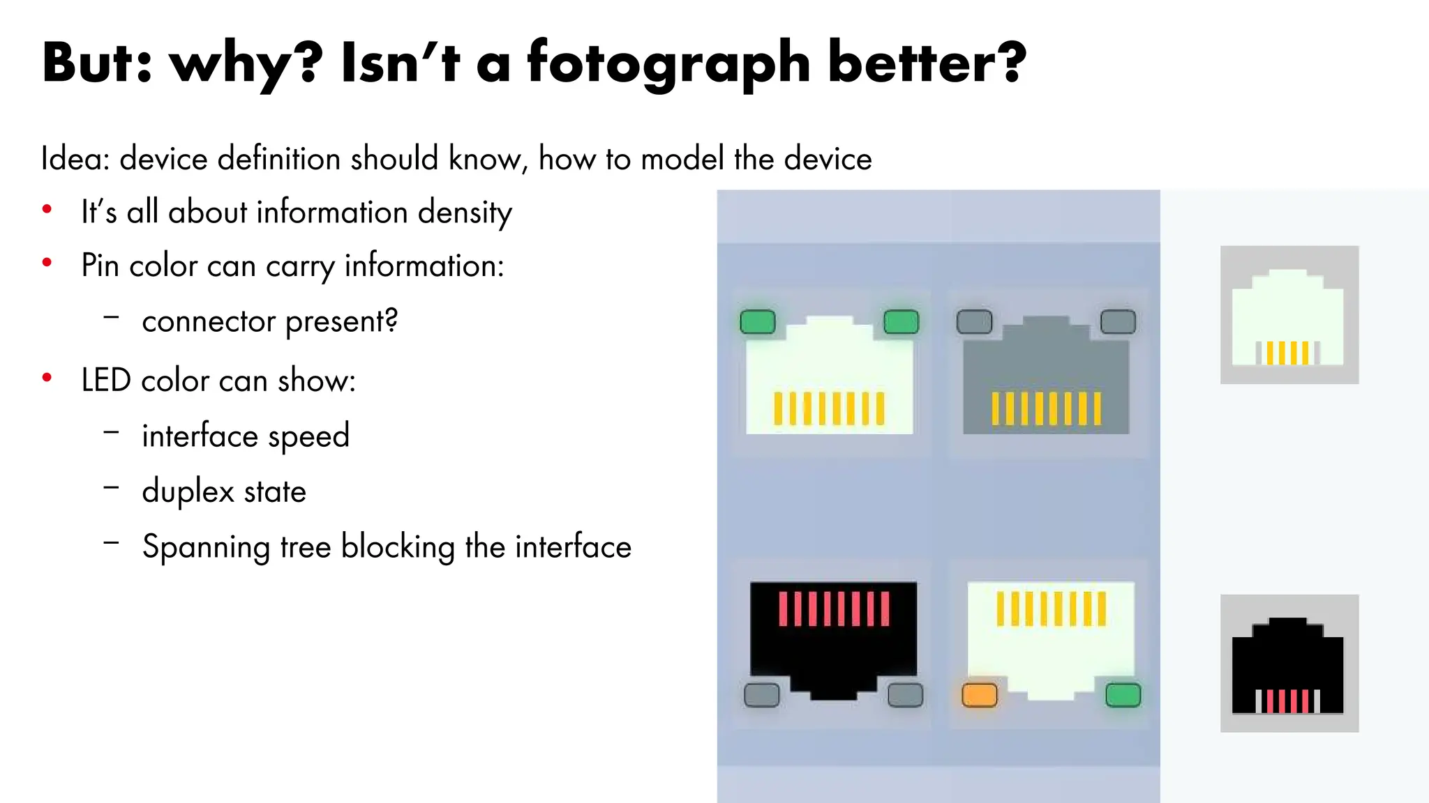 But: why? Isn’t a fotograph better?
Idea: device definition should know, how to model the device
• It’s all about information density
• Pin color can carry information:
– connector present?
• LED color can show:
– interface speed
– duplex state
– Spanning tree blocking the interface
 