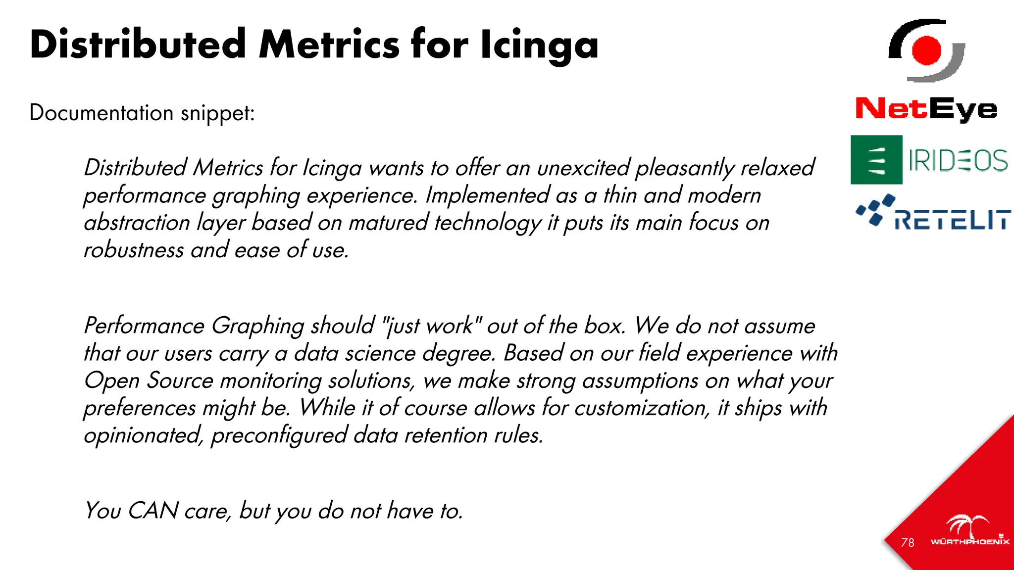 78
Distributed Metrics for Icinga
Documentation snippet:
Distributed Metrics for Icinga wants to offer an unexcited pleasantly relaxed
performance graphing experience. Implemented as a thin and modern
abstraction layer based on matured technology it puts its main focus on
robustness and ease of use.
Performance Graphing should "just work" out of the box. We do not assume
that our users carry a data science degree. Based on our field experience with
Open Source monitoring solutions, we make strong assumptions on what your
preferences might be. While it of course allows for customization, it ships with
opinionated, preconfigured data retention rules.
You CAN care, but you do not have to.
 
