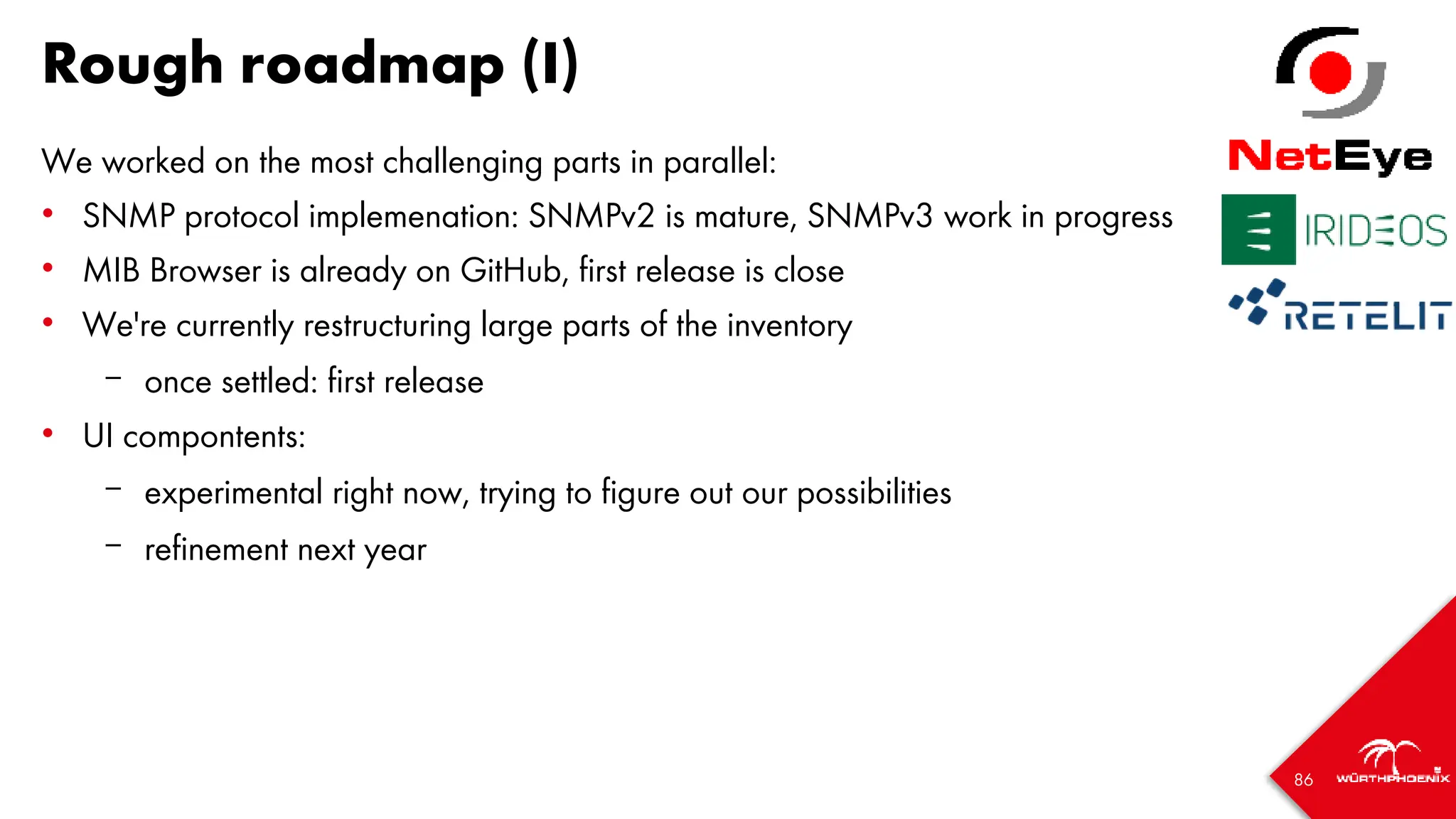 86
Rough roadmap (I)
We worked on the most challenging parts in parallel:
• SNMP protocol implemenation: SNMPv2 is mature, SNMPv3 work in progress
• MIB Browser is already on GitHub, first release is close
• We're currently restructuring large parts of the inventory
– once settled: first release
• UI compontents:
– experimental right now, trying to figure out our possibilities
– refinement next year
 