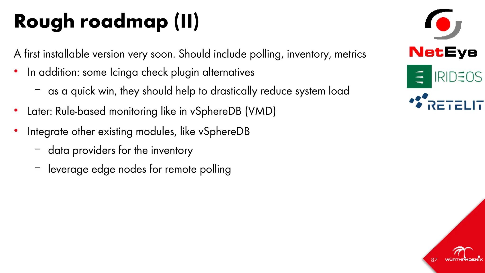 87
Rough roadmap (II)
A first installable version very soon. Should include polling, inventory, metrics
• In addition: some Icinga check plugin alternatives
– as a quick win, they should help to drastically reduce system load
• Later: Rule-based monitoring like in vSphereDB (VMD)
• Integrate other existing modules, like vSphereDB
– data providers for the inventory
– leverage edge nodes for remote polling
 