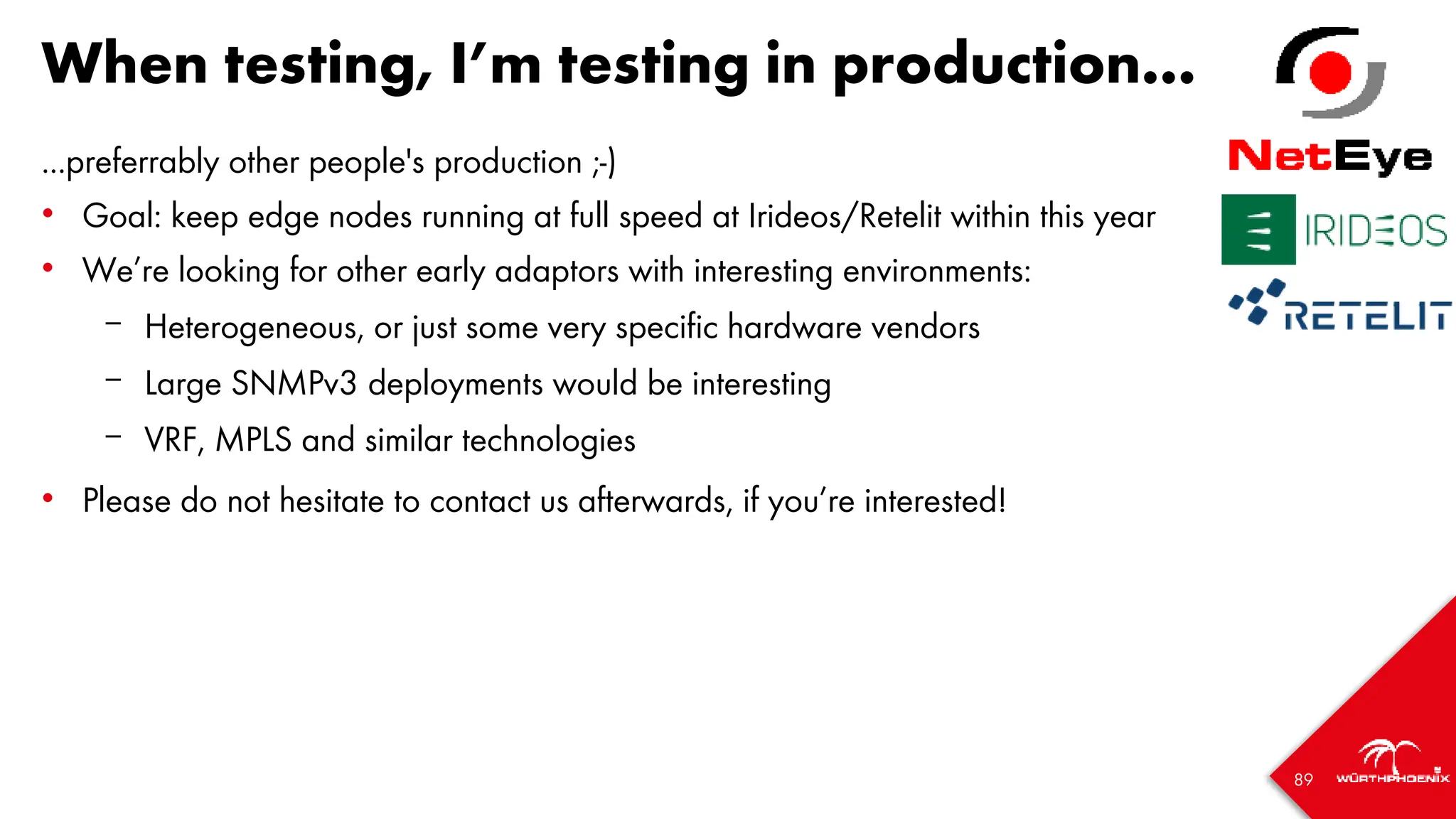 89
When testing, I’m testing in production...
...preferrably other people's production ;-)
• Goal: keep edge nodes running at full speed at Irideos/Retelit within this year
• We’re looking for other early adaptors with interesting environments:
– Heterogeneous, or just some very specific hardware vendors
– Large SNMPv3 deployments would be interesting
– VRF, MPLS and similar technologies
• Please do not hesitate to contact us afterwards, if you’re interested!
 