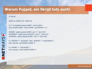 www.netways.de
#! /bin/sh
USER=$1; GROUP=$2; HOME=$3
if [ 0 -ne $(getent passwd $USER > /dev/null)$? ]
then useradd $USER --home $HOME --gid $GROUP -n; fi
OLDGID=`getent passwd $USER | awk -F: '{print $4}'`
OLDGROUP=`getent group $OLDGID | awk -F: '{print $1}'`
OLDHOME=`getent passwd $USER | awk -F: '{print $6}'`
if [ "$GROUP" != "$OLDGID" ] && [ "$GROUP" != "$OLDGROUP" ]
then usermod --gid $GROUP $USER; fi
if [ "$HOME" != "$OLDHOME" ]
then usermod --home $HOME $USER; fi
Warum Puppet, ein Skript tuts auch!
 