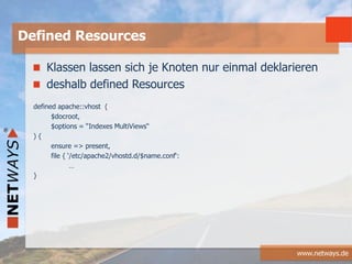 www.netways.de
Klassen lassen sich je Knoten nur einmal deklarieren
deshalb defined Resources
defined apache::vhost (
$docroot,
$options = “Indexes MultiViews“
) {
ensure => present,
file { ‘/etc/apache2/vhostd.d/$name.conf‘:
…
}
Defined Resources
 