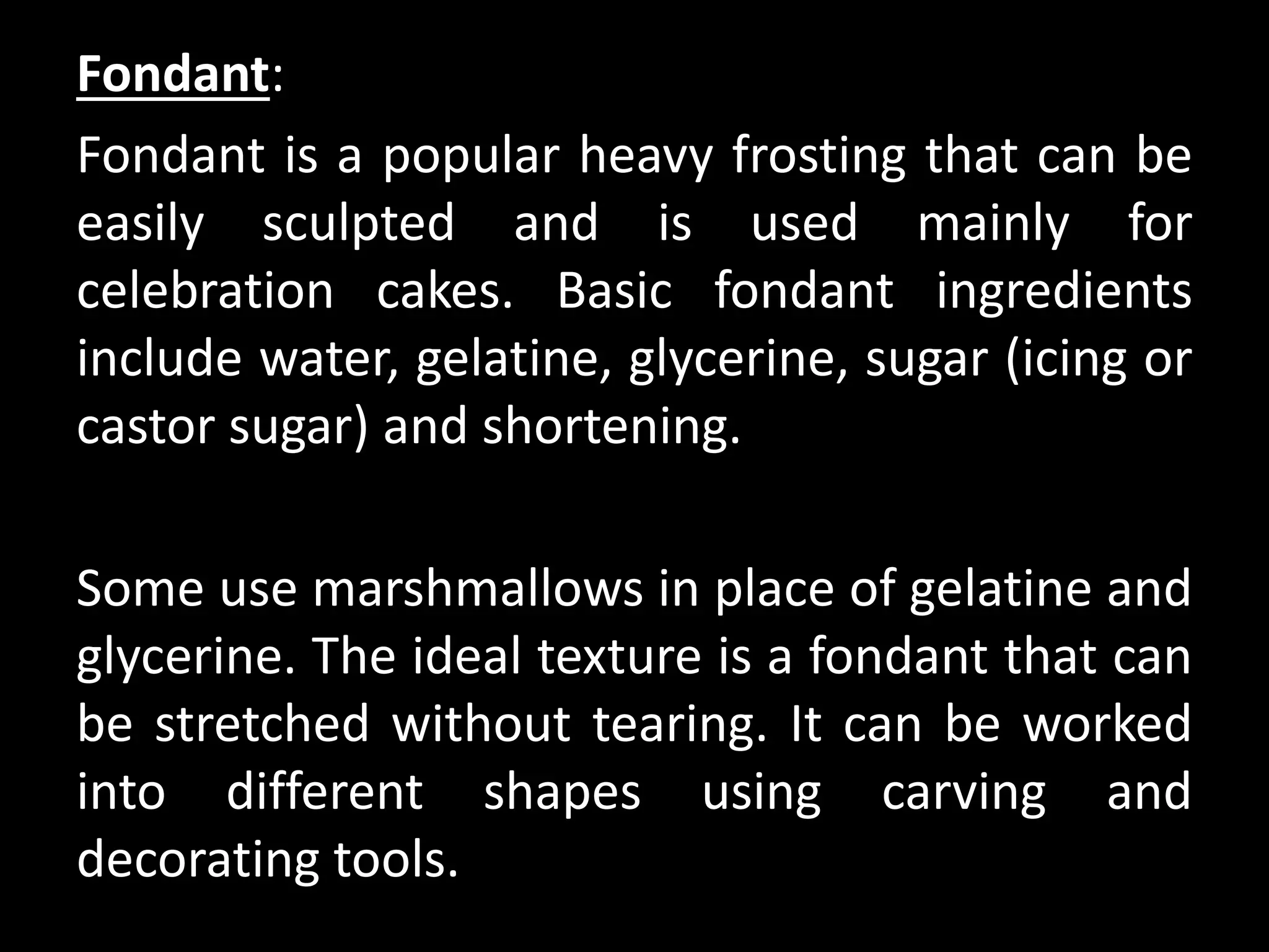 Fondant:
Fondant is a popular heavy frosting that can be
easily sculpted and is used mainly for
celebration cakes. Basic fondant ingredients
include water, gelatine, glycerine, sugar (icing or
castor sugar) and shortening.
Some use marshmallows in place of gelatine and
glycerine. The ideal texture is a fondant that can
be stretched without tearing. It can be worked
into different shapes using carving and
decorating tools.
 