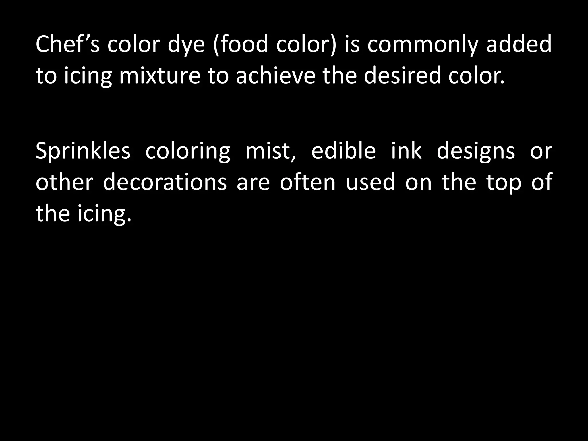 Chef’s color dye (food color) is commonly added
to icing mixture to achieve the desired color.
Sprinkles coloring mist, edible ink designs or
other decorations are often used on the top of
the icing.
 