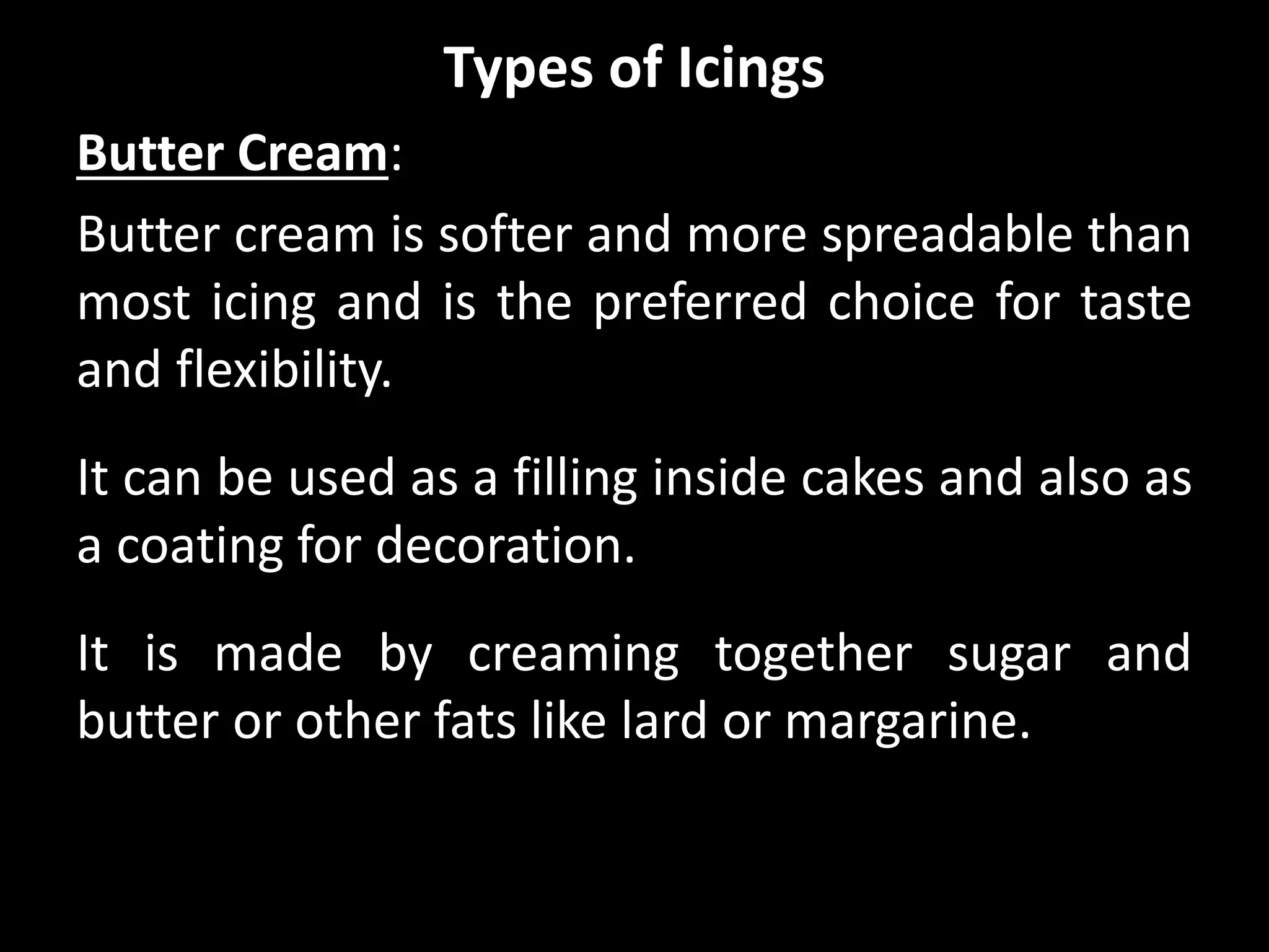 Types of Icings
Butter Cream:
Butter cream is softer and more spreadable than
most icing and is the preferred choice for taste
and flexibility.
It can be used as a filling inside cakes and also as
a coating for decoration.
It is made by creaming together sugar and
butter or other fats like lard or margarine.
 