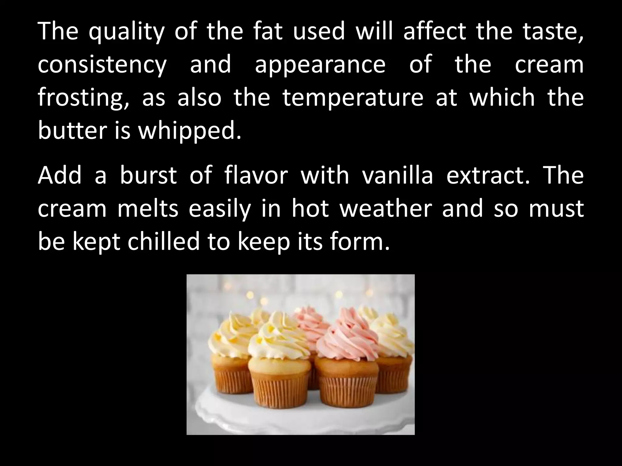 The quality of the fat used will affect the taste,
consistency and appearance of the cream
frosting, as also the temperature at which the
butter is whipped.
Add a burst of flavor with vanilla extract. The
cream melts easily in hot weather and so must
be kept chilled to keep its form.
 
