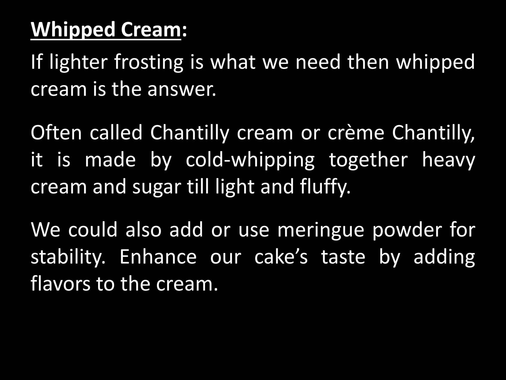 Whipped Cream:
If lighter frosting is what we need then whipped
cream is the answer.
Often called Chantilly cream or crème Chantilly,
it is made by cold-whipping together heavy
cream and sugar till light and fluffy.
We could also add or use meringue powder for
stability. Enhance our cake’s taste by adding
flavors to the cream.
 