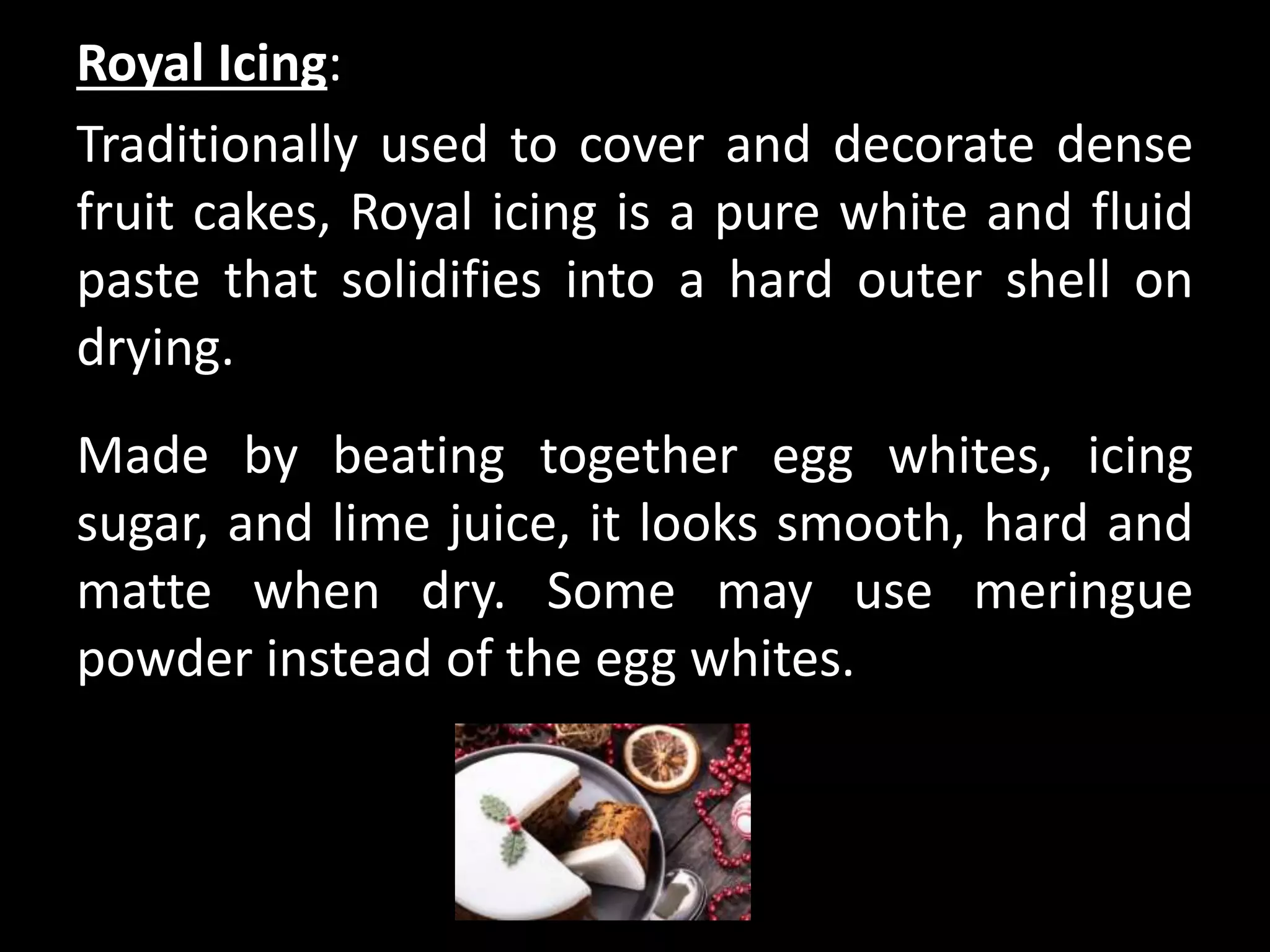 Royal Icing:
Traditionally used to cover and decorate dense
fruit cakes, Royal icing is a pure white and fluid
paste that solidifies into a hard outer shell on
drying.
Made by beating together egg whites, icing
sugar, and lime juice, it looks smooth, hard and
matte when dry. Some may use meringue
powder instead of the egg whites.
 