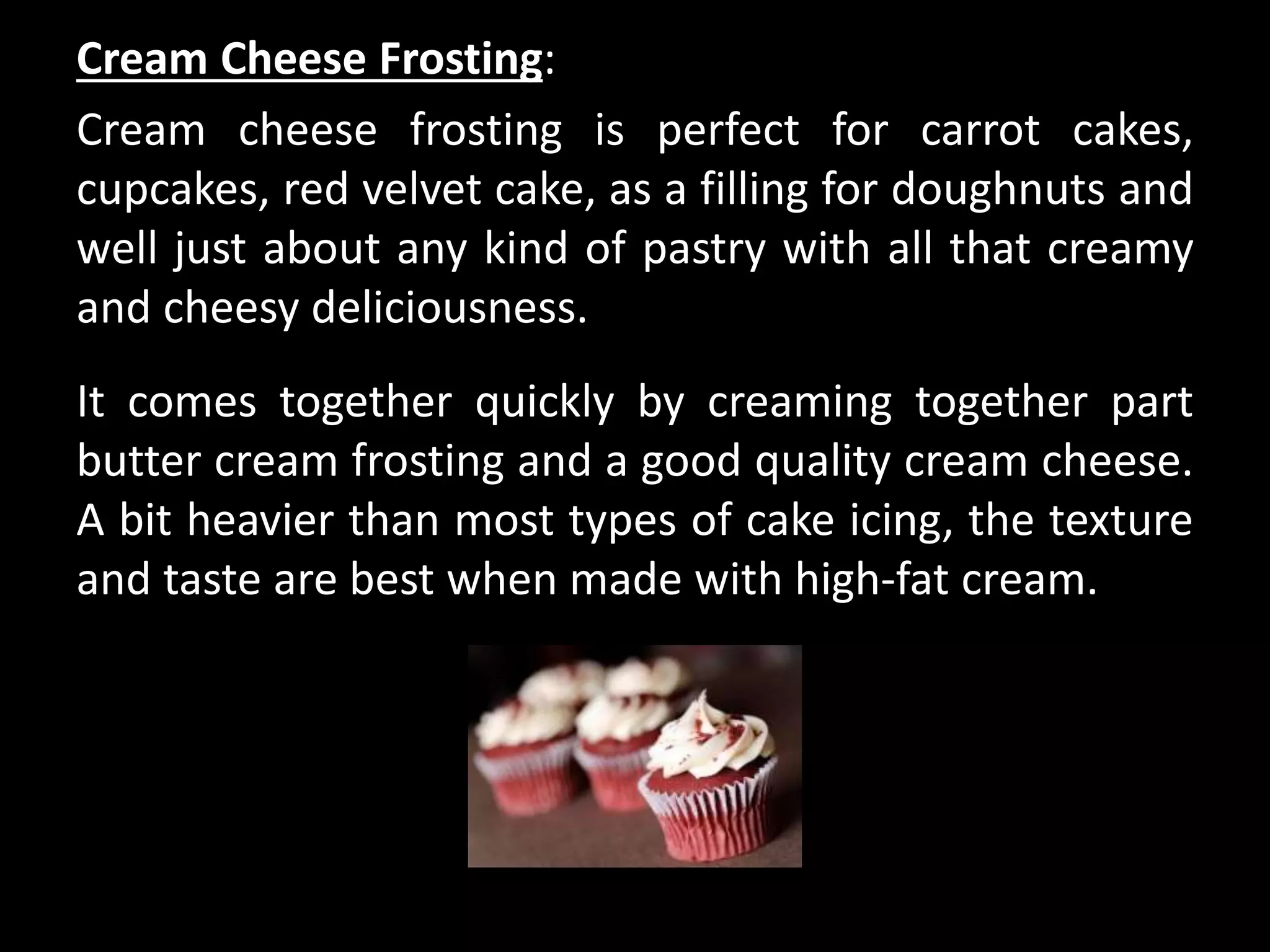 Cream Cheese Frosting:
Cream cheese frosting is perfect for carrot cakes,
cupcakes, red velvet cake, as a filling for doughnuts and
well just about any kind of pastry with all that creamy
and cheesy deliciousness.
It comes together quickly by creaming together part
butter cream frosting and a good quality cream cheese.
A bit heavier than most types of cake icing, the texture
and taste are best when made with high-fat cream.
 