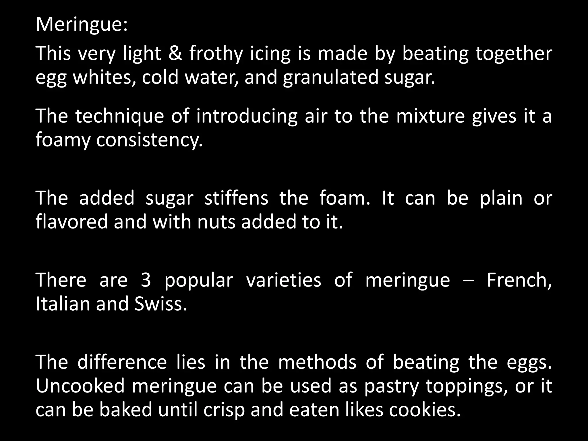 Meringue:
This very light & frothy icing is made by beating together
egg whites, cold water, and granulated sugar.
The technique of introducing air to the mixture gives it a
foamy consistency.
The added sugar stiffens the foam. It can be plain or
flavored and with nuts added to it.
There are 3 popular varieties of meringue – French,
Italian and Swiss.
The difference lies in the methods of beating the eggs.
Uncooked meringue can be used as pastry toppings, or it
can be baked until crisp and eaten likes cookies.
 