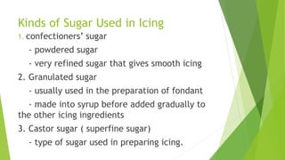 Kinds of Sugar Used in Icing
1. confectioners’ sugar
- powdered sugar
- very refined sugar that gives smooth icing
2. Granulated sugar
- usually used in the preparation of fondant
- made into syrup before added gradually to
the other icing ingredients
3. Castor sugar ( superfine sugar)
- type of sugar used in preparing icing.
 