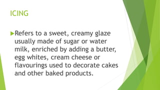 ICING
Refers to a sweet, creamy glaze
usually made of sugar or water
milk, enriched by adding a butter,
egg whites, cream cheese or
flavourings used to decorate cakes
and other baked products.
 