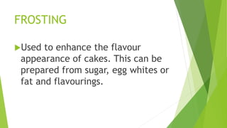 FROSTING
Used to enhance the flavour
appearance of cakes. This can be
prepared from sugar, egg whites or
fat and flavourings.
 