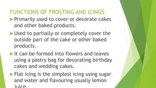 FUNCTIONS OF FROSTING AND ICINGS
 Primarily used to cover or decorate cakes
and other baked products.
 Used to partially or completely cover the
outside part of the cake or other baked
products.
 It can be formed into flowers and leaves
using a pastry bag for decorating birthday
cakes and wedding cakes.
 Flat icing is the simplest icing using sugar
and water and flavouring usually lemon
 