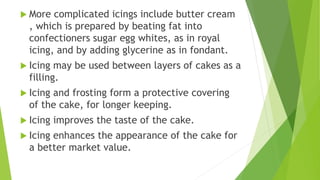  More complicated icings include butter cream
, which is prepared by beating fat into
confectioners sugar egg whites, as in royal
icing, and by adding glycerine as in fondant.
 Icing may be used between layers of cakes as a
filling.
 Icing and frosting form a protective covering
of the cake, for longer keeping.
 Icing improves the taste of the cake.
 Icing enhances the appearance of the cake for
a better market value.
 