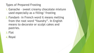 Types of Prepared Frosting
1. Ganache – sweet creamy chocolate mixture
used especially as a filling/ frosting
2. Fondant- in French word it means melting
from the root word “foundry”. In English
means to decorate or sculpt cakes and
pastries.
3. Flat
4. Royal
 