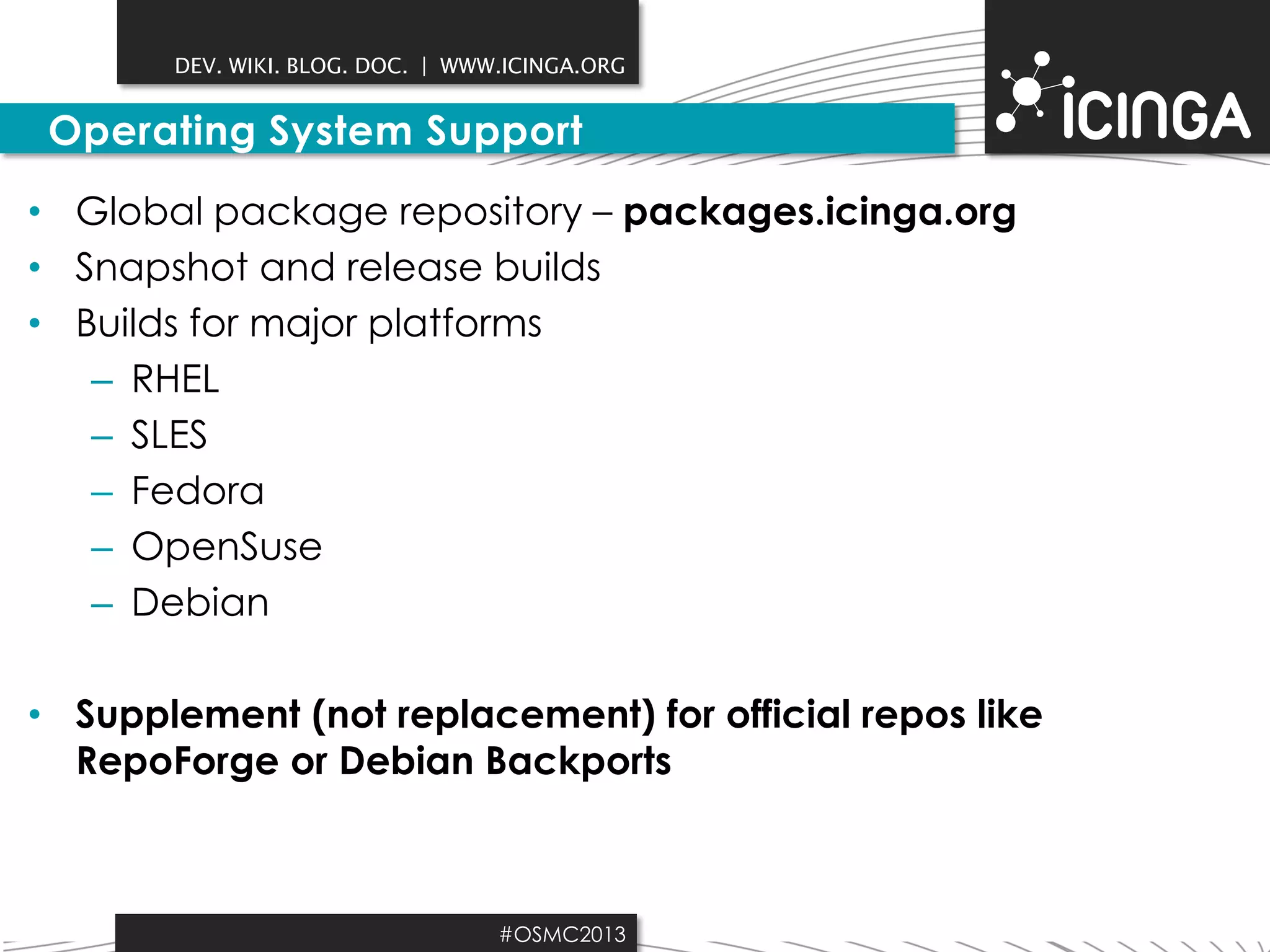DEV. WIKI. BLOG. DOC. | WWW.ICINGA.ORG

Operating System Support
• Global package repository – packages.icinga.org
• Snapshot and release builds
• Builds for major platforms
– RHEL
– SLES
– Fedora
– OpenSuse
– Debian

• Supplement (not replacement) for official repos like
RepoForge or Debian Backports

#OSMC2013

 
