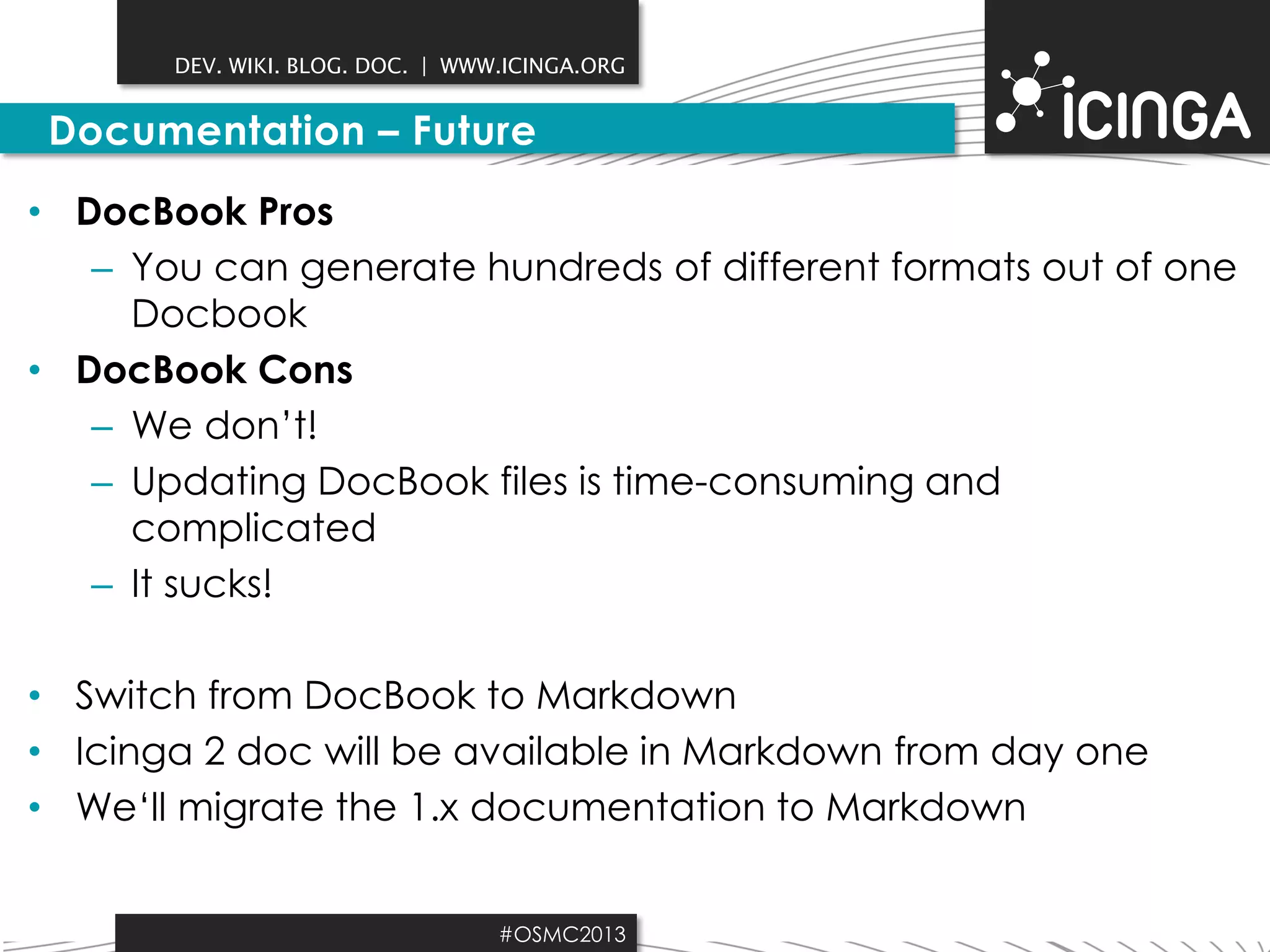DEV. WIKI. BLOG. DOC. | WWW.ICINGA.ORG

Documentation – Future
• DocBook Pros
– You can generate hundreds of different formats out of one
Docbook
• DocBook Cons
– We don’t!
– Updating DocBook files is time-consuming and
complicated
– It sucks!

• Switch from DocBook to Markdown
• Icinga 2 doc will be available in Markdown from day one
• We‘ll migrate the 1.x documentation to Markdown
#OSMC2013

 
