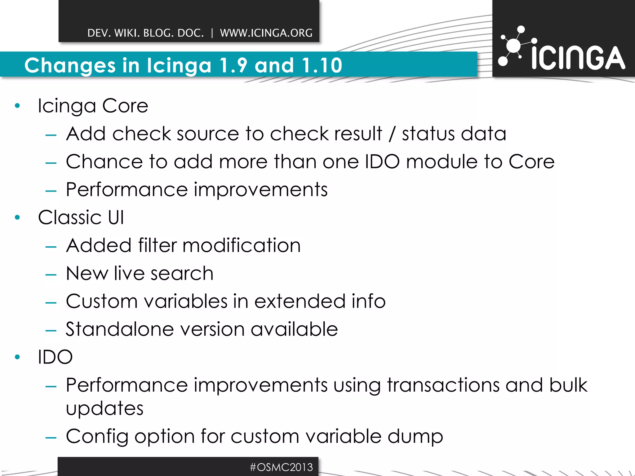 DEV. WIKI. BLOG. DOC. | WWW.ICINGA.ORG

Changes in Icinga 1.9 and 1.10
• Icinga Core
– Add check source to check result / status data
– Chance to add more than one IDO module to Core
– Performance improvements
• Classic UI
– Added filter modification
– New live search
– Custom variables in extended info
– Standalone version available
• IDO
– Performance improvements using transactions and bulk
updates
– Config option for custom variable dump
#OSMC2013

 