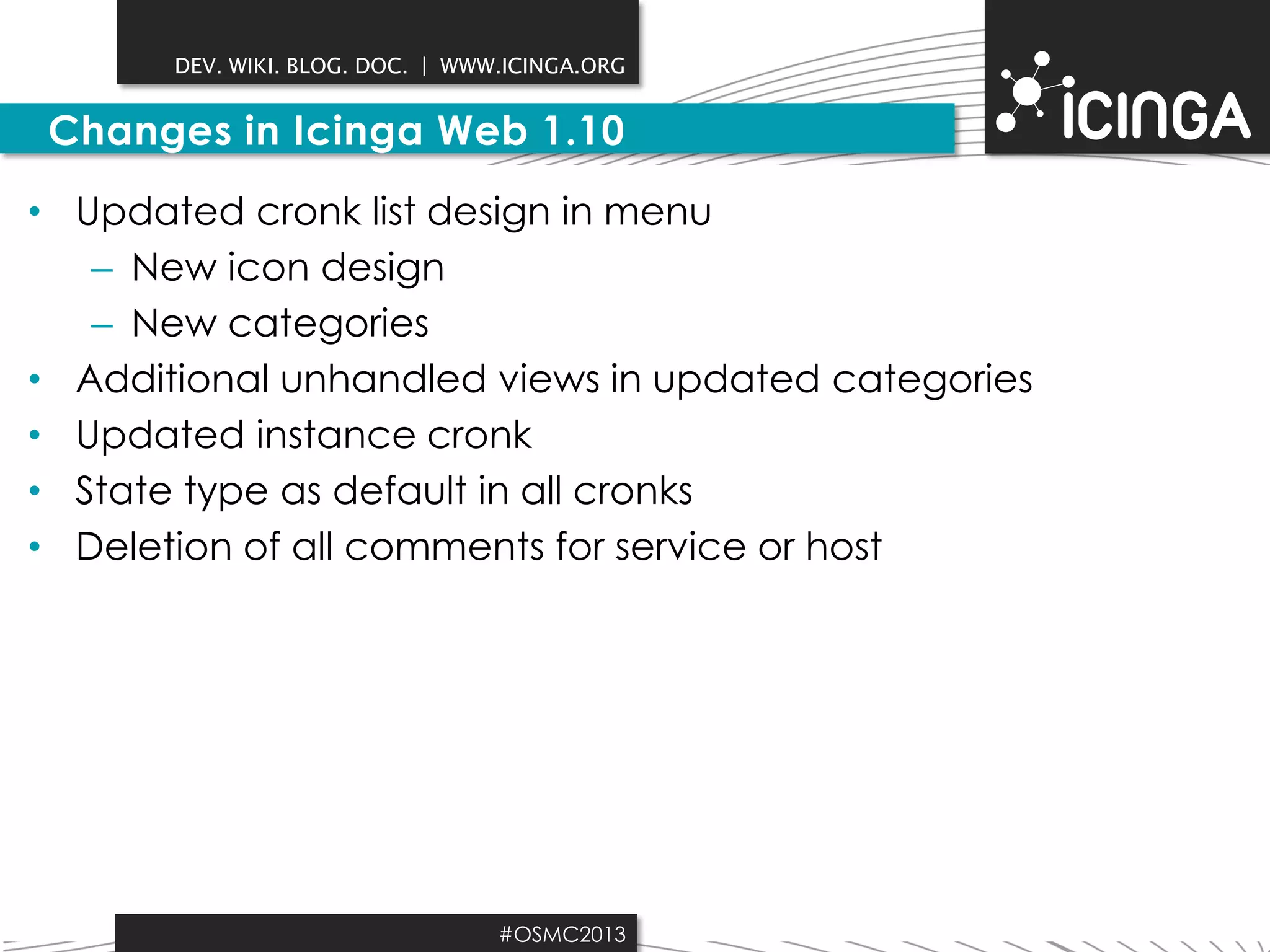DEV. WIKI. BLOG. DOC. | WWW.ICINGA.ORG

Changes in Icinga Web 1.10
• Updated cronk list design in menu
– New icon design
– New categories
• Additional unhandled views in updated categories
• Updated instance cronk
• State type as default in all cronks
• Deletion of all comments for service or host

#OSMC2013

 