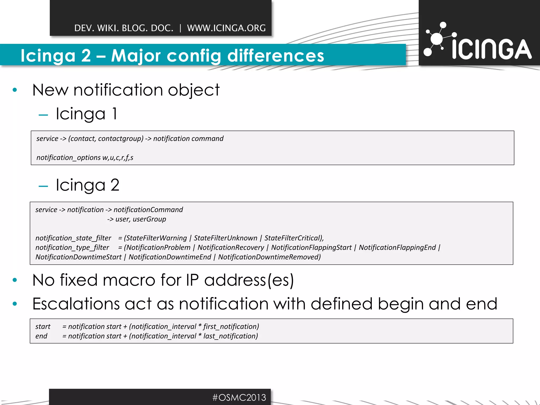 DEV. WIKI. BLOG. DOC. | WWW.ICINGA.ORG

Icinga 2 – Major config differences
• New notification object
– Icinga 1
service -> (contact, contactgroup) -> notification command
notification_options w,u,c,r,f,s

– Icinga 2
service -> notification -> notificationCommand
-> user, userGroup
notification_state_filter = (StateFilterWarning | StateFilterUnknown | StateFilterCritical),
notification_type_filter = (NotificationProblem | NotificationRecovery | NotificationFlappingStart | NotificationFlappingEnd |
NotificationDowntimeStart | NotificationDowntimeEnd | NotificationDowntimeRemoved)

• No fixed macro for IP address(es)
• Escalations act as notification with defined begin and end
start
end

= notification start + (notification_interval * first_notification)
= notification start + (notification_interval * last_notification)

#OSMC2013

 
