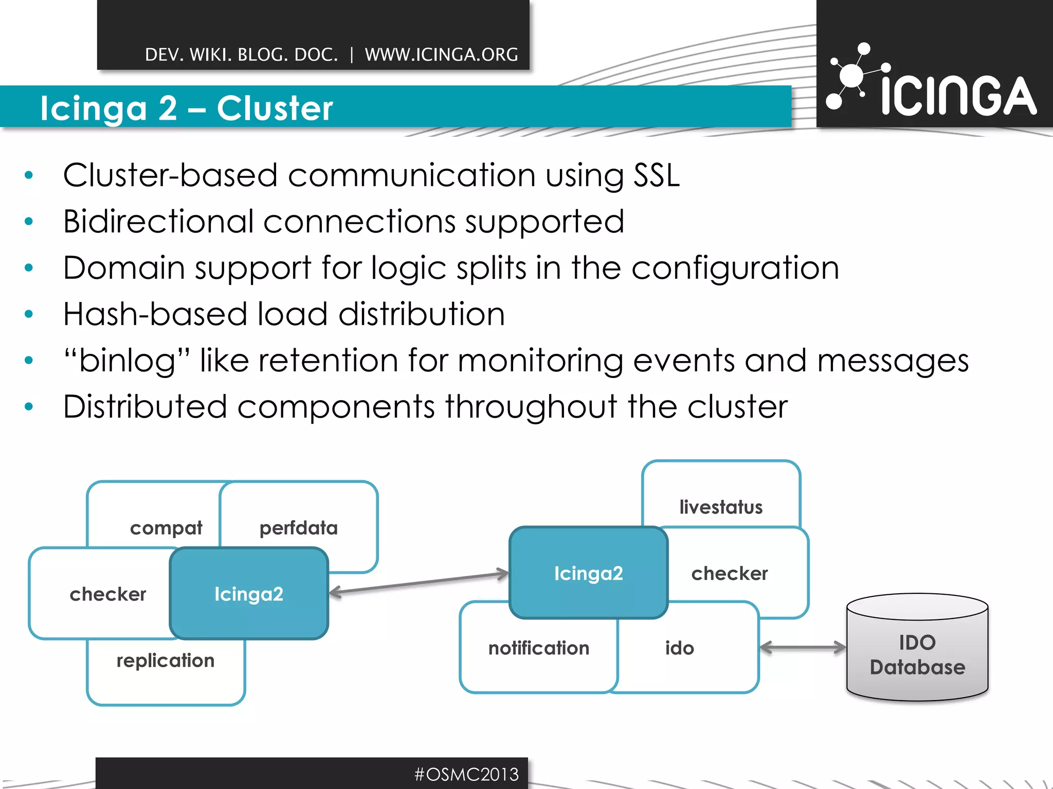 DEV. WIKI. BLOG. DOC. | WWW.ICINGA.ORG

Icinga 2 – Cluster
•
•
•
•
•
•

Cluster-based communication using SSL
Bidirectional connections supported
Domain support for logic splits in the configuration
Hash-based load distribution
“binlog” like retention for monitoring events and messages
Distributed components throughout the cluster

compat
checker

livestatus

perfdata
Icinga2

Icinga2

replication

notification

#OSMC2013

checker

ido

IDO
Database

 