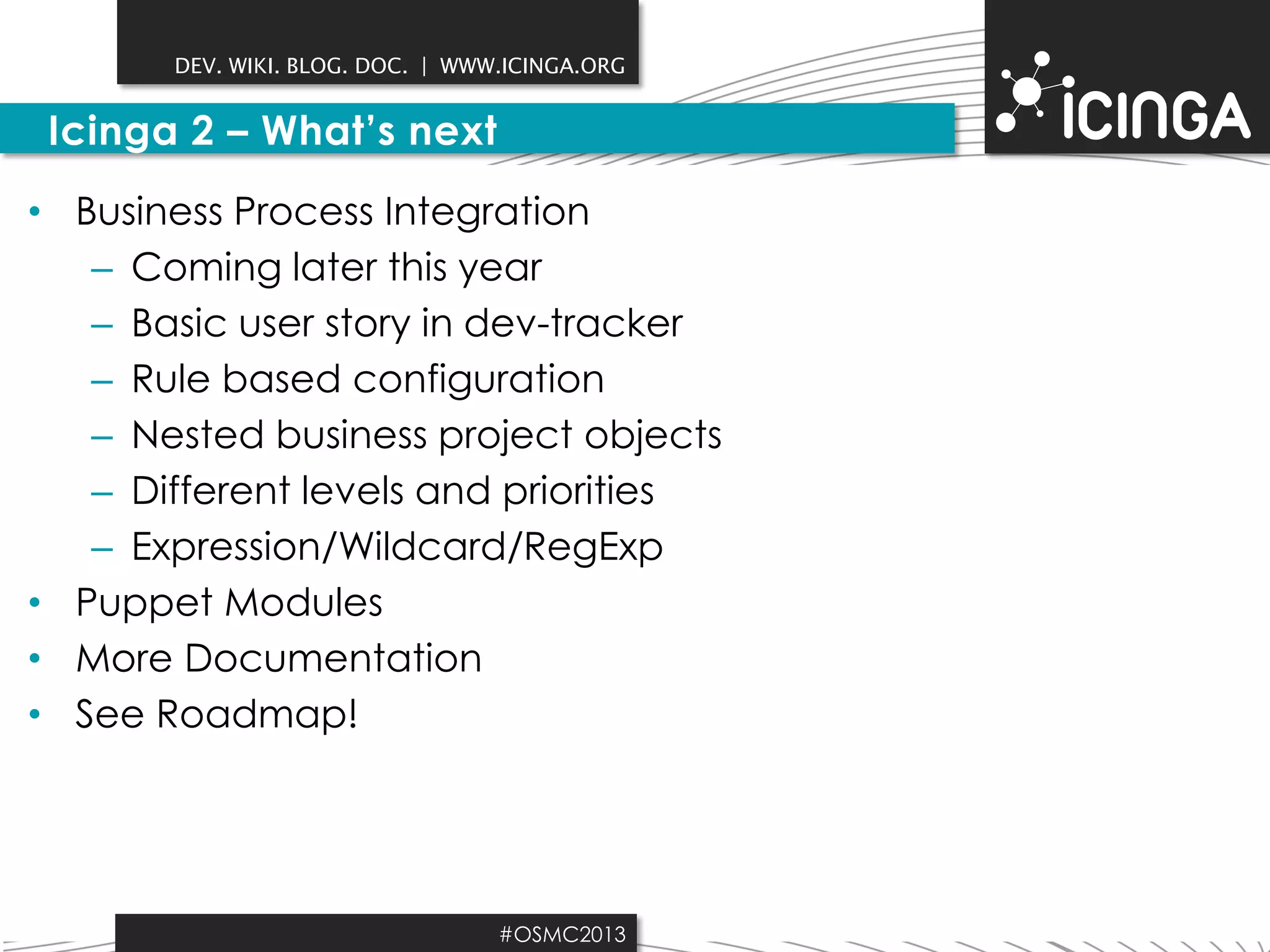 DEV. WIKI. BLOG. DOC. | WWW.ICINGA.ORG

Icinga 2 – What’s next
• Business Process Integration
– Coming later this year
– Basic user story in dev-tracker
– Rule based configuration
– Nested business project objects
– Different levels and priorities
– Expression/Wildcard/RegExp
• Puppet Modules
• More Documentation
• See Roadmap!

#OSMC2013

 